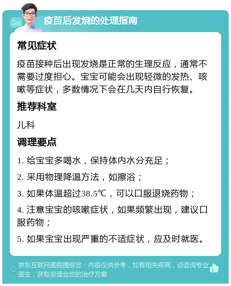 疫苗后发烧的处理指南 常见症状 疫苗接种后出现发烧是正常的生理反应，通常不需要过度担心。宝宝可能会出现轻微的发热、咳嗽等症状，多数情况下会在几天内自行恢复。 推荐科室 儿科 调理要点 1. 给宝宝多喝水，保持体内水分充足； 2. 采用物理降温方法，如擦浴； 3. 如果体温超过38.5℃，可以口服退烧药物； 4. 注意宝宝的咳嗽症状，如果频繁出现，建议口服药物； 5. 如果宝宝出现严重的不适症状，应及时就医。