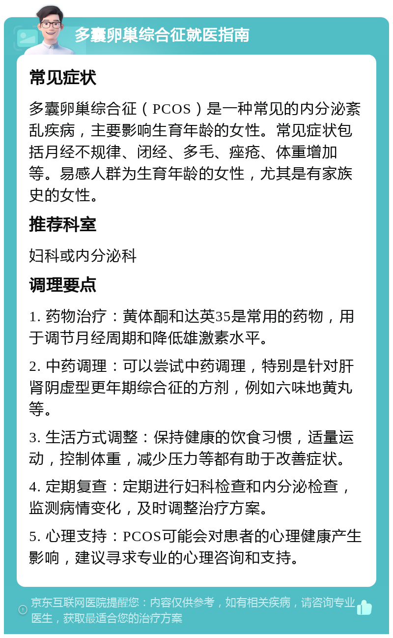 多囊卵巢综合征就医指南 常见症状 多囊卵巢综合征（PCOS）是一种常见的内分泌紊乱疾病，主要影响生育年龄的女性。常见症状包括月经不规律、闭经、多毛、痤疮、体重增加等。易感人群为生育年龄的女性，尤其是有家族史的女性。 推荐科室 妇科或内分泌科 调理要点 1. 药物治疗：黄体酮和达英35是常用的药物，用于调节月经周期和降低雄激素水平。 2. 中药调理：可以尝试中药调理，特别是针对肝肾阴虚型更年期综合征的方剂，例如六味地黄丸等。 3. 生活方式调整：保持健康的饮食习惯，适量运动，控制体重，减少压力等都有助于改善症状。 4. 定期复查：定期进行妇科检查和内分泌检查，监测病情变化，及时调整治疗方案。 5. 心理支持：PCOS可能会对患者的心理健康产生影响，建议寻求专业的心理咨询和支持。