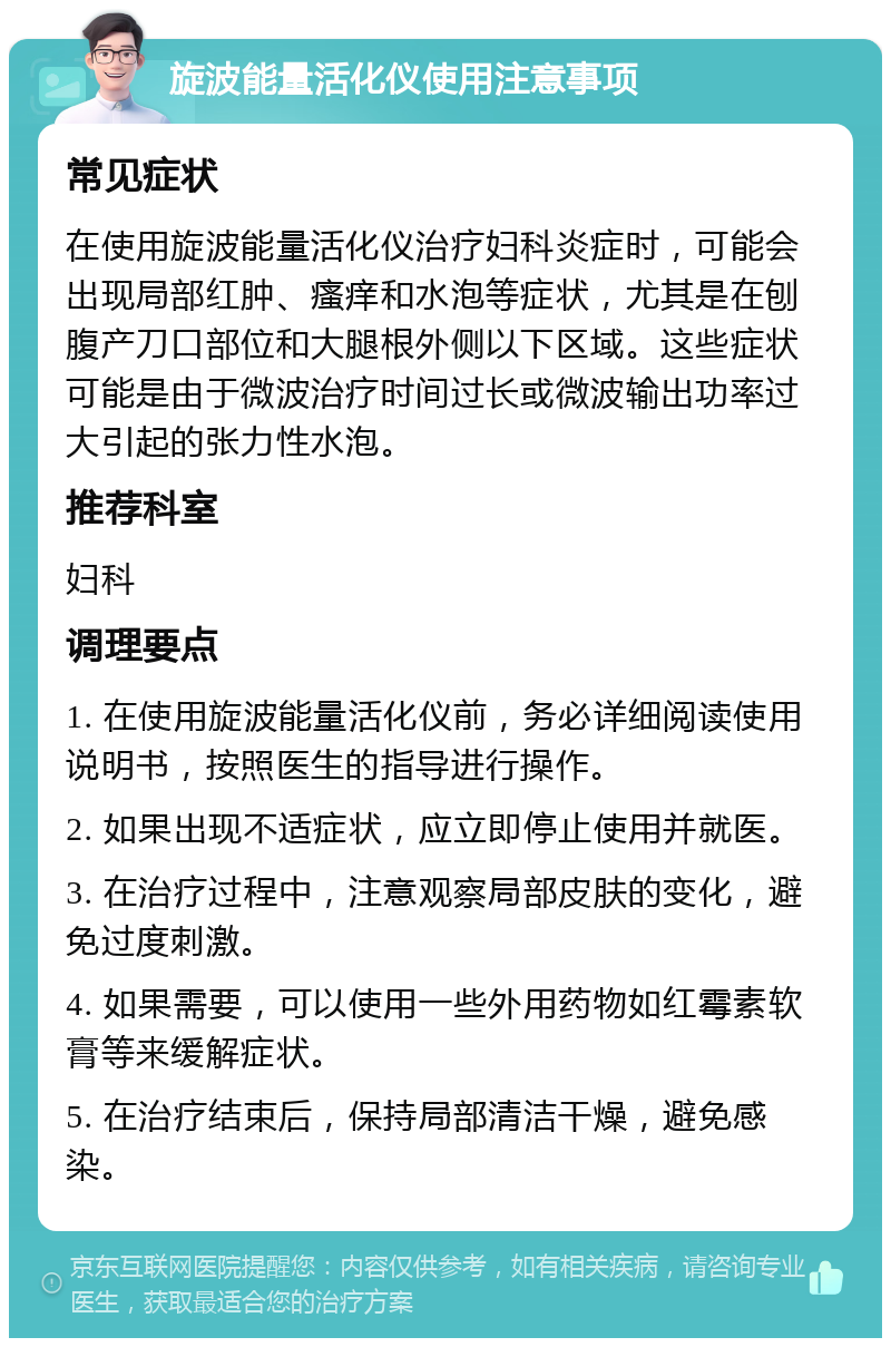 旋波能量活化仪使用注意事项 常见症状 在使用旋波能量活化仪治疗妇科炎症时，可能会出现局部红肿、瘙痒和水泡等症状，尤其是在刨腹产刀口部位和大腿根外侧以下区域。这些症状可能是由于微波治疗时间过长或微波输出功率过大引起的张力性水泡。 推荐科室 妇科 调理要点 1. 在使用旋波能量活化仪前，务必详细阅读使用说明书，按照医生的指导进行操作。 2. 如果出现不适症状，应立即停止使用并就医。 3. 在治疗过程中，注意观察局部皮肤的变化，避免过度刺激。 4. 如果需要，可以使用一些外用药物如红霉素软膏等来缓解症状。 5. 在治疗结束后，保持局部清洁干燥，避免感染。