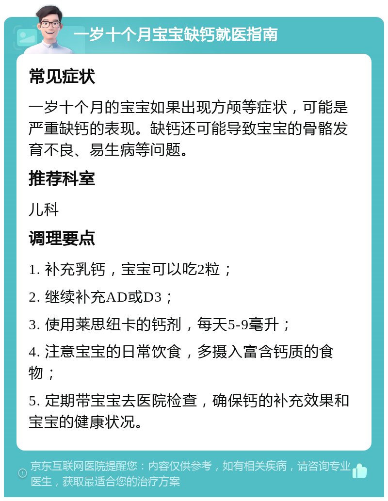 一岁十个月宝宝缺钙就医指南 常见症状 一岁十个月的宝宝如果出现方颅等症状，可能是严重缺钙的表现。缺钙还可能导致宝宝的骨骼发育不良、易生病等问题。 推荐科室 儿科 调理要点 1. 补充乳钙，宝宝可以吃2粒； 2. 继续补充AD或D3； 3. 使用莱思纽卡的钙剂，每天5-9毫升； 4. 注意宝宝的日常饮食，多摄入富含钙质的食物； 5. 定期带宝宝去医院检查，确保钙的补充效果和宝宝的健康状况。