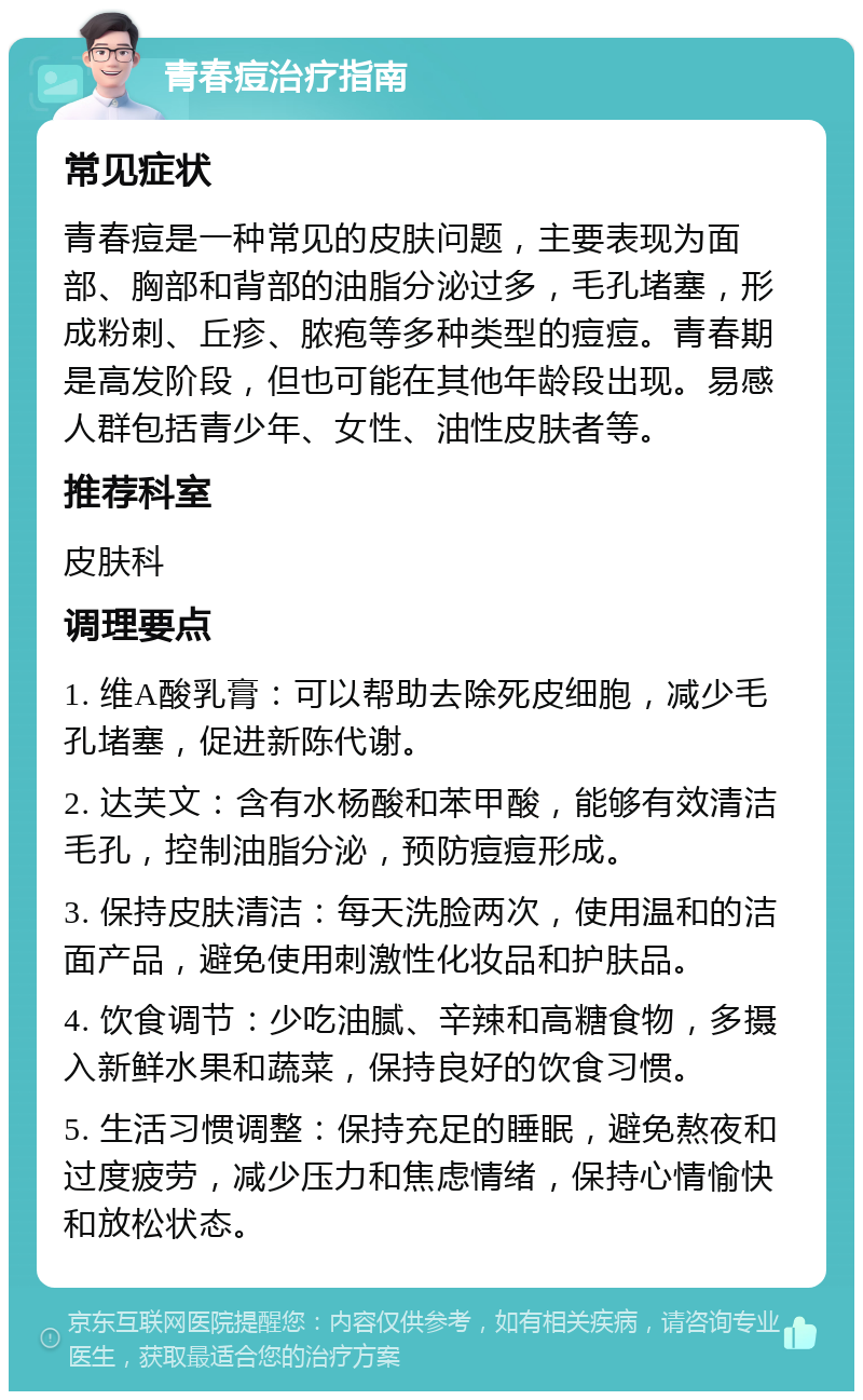 青春痘治疗指南 常见症状 青春痘是一种常见的皮肤问题，主要表现为面部、胸部和背部的油脂分泌过多，毛孔堵塞，形成粉刺、丘疹、脓疱等多种类型的痘痘。青春期是高发阶段，但也可能在其他年龄段出现。易感人群包括青少年、女性、油性皮肤者等。 推荐科室 皮肤科 调理要点 1. 维A酸乳膏：可以帮助去除死皮细胞，减少毛孔堵塞，促进新陈代谢。 2. 达芙文：含有水杨酸和苯甲酸，能够有效清洁毛孔，控制油脂分泌，预防痘痘形成。 3. 保持皮肤清洁：每天洗脸两次，使用温和的洁面产品，避免使用刺激性化妆品和护肤品。 4. 饮食调节：少吃油腻、辛辣和高糖食物，多摄入新鲜水果和蔬菜，保持良好的饮食习惯。 5. 生活习惯调整：保持充足的睡眠，避免熬夜和过度疲劳，减少压力和焦虑情绪，保持心情愉快和放松状态。