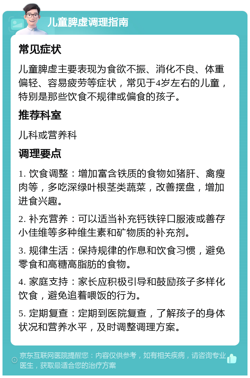 儿童脾虚调理指南 常见症状 儿童脾虚主要表现为食欲不振、消化不良、体重偏轻、容易疲劳等症状，常见于4岁左右的儿童，特别是那些饮食不规律或偏食的孩子。 推荐科室 儿科或营养科 调理要点 1. 饮食调整：增加富含铁质的食物如猪肝、禽瘦肉等，多吃深绿叶根茎类蔬菜，改善摆盘，增加进食兴趣。 2. 补充营养：可以适当补充钙铁锌口服液或善存小佳维等多种维生素和矿物质的补充剂。 3. 规律生活：保持规律的作息和饮食习惯，避免零食和高糖高脂肪的食物。 4. 家庭支持：家长应积极引导和鼓励孩子多样化饮食，避免追着喂饭的行为。 5. 定期复查：定期到医院复查，了解孩子的身体状况和营养水平，及时调整调理方案。