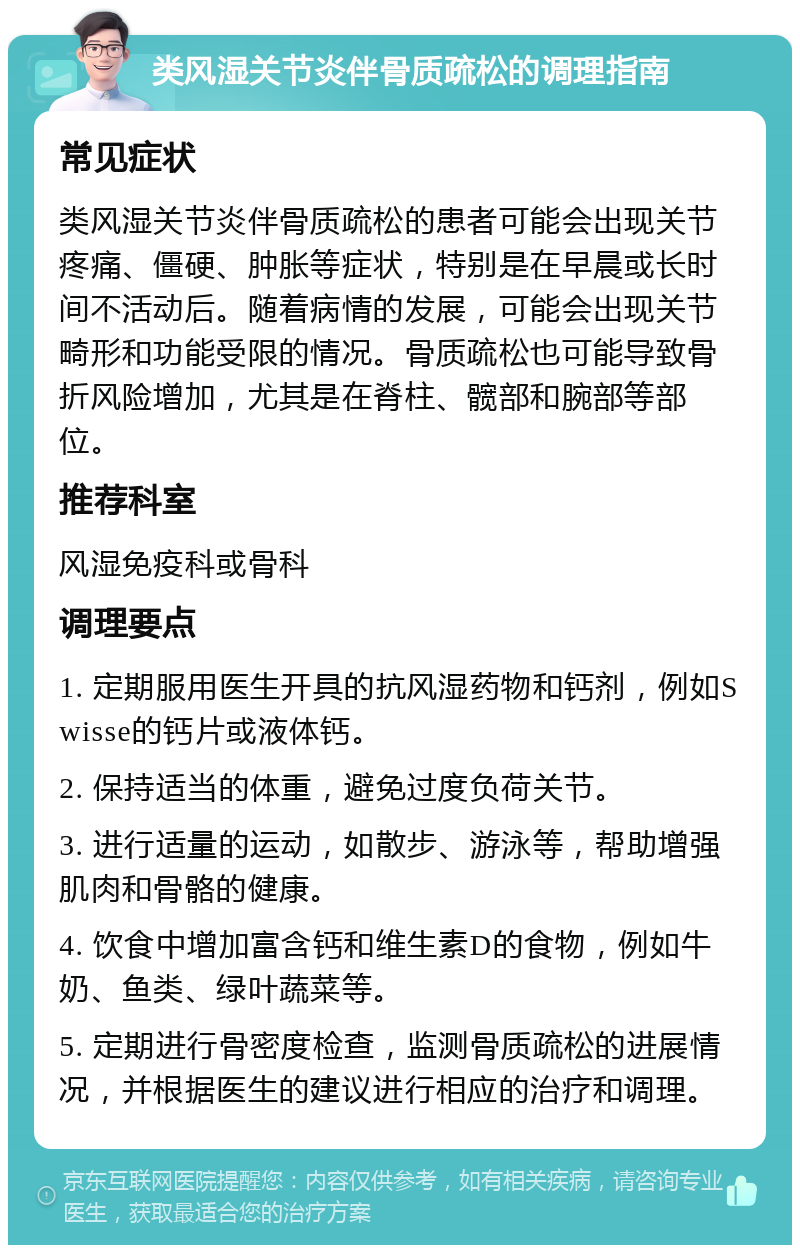 类风湿关节炎伴骨质疏松的调理指南 常见症状 类风湿关节炎伴骨质疏松的患者可能会出现关节疼痛、僵硬、肿胀等症状，特别是在早晨或长时间不活动后。随着病情的发展，可能会出现关节畸形和功能受限的情况。骨质疏松也可能导致骨折风险增加，尤其是在脊柱、髋部和腕部等部位。 推荐科室 风湿免疫科或骨科 调理要点 1. 定期服用医生开具的抗风湿药物和钙剂，例如Swisse的钙片或液体钙。 2. 保持适当的体重，避免过度负荷关节。 3. 进行适量的运动，如散步、游泳等，帮助增强肌肉和骨骼的健康。 4. 饮食中增加富含钙和维生素D的食物，例如牛奶、鱼类、绿叶蔬菜等。 5. 定期进行骨密度检查，监测骨质疏松的进展情况，并根据医生的建议进行相应的治疗和调理。