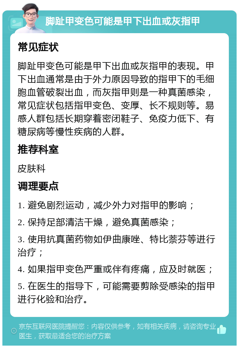 脚趾甲变色可能是甲下出血或灰指甲 常见症状 脚趾甲变色可能是甲下出血或灰指甲的表现。甲下出血通常是由于外力原因导致的指甲下的毛细胞血管破裂出血，而灰指甲则是一种真菌感染，常见症状包括指甲变色、变厚、长不规则等。易感人群包括长期穿着密闭鞋子、免疫力低下、有糖尿病等慢性疾病的人群。 推荐科室 皮肤科 调理要点 1. 避免剧烈运动，减少外力对指甲的影响； 2. 保持足部清洁干燥，避免真菌感染； 3. 使用抗真菌药物如伊曲康唑、特比萘芬等进行治疗； 4. 如果指甲变色严重或伴有疼痛，应及时就医； 5. 在医生的指导下，可能需要剪除受感染的指甲进行化验和治疗。