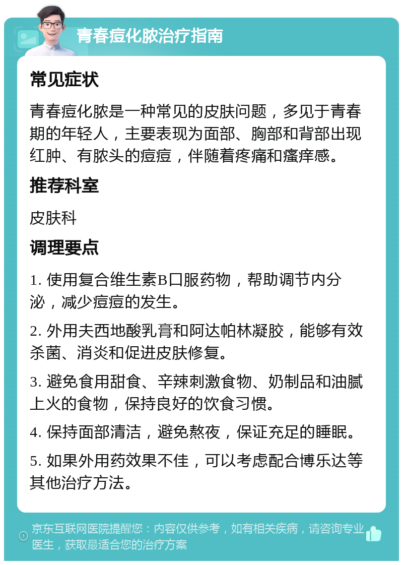 青春痘化脓治疗指南 常见症状 青春痘化脓是一种常见的皮肤问题，多见于青春期的年轻人，主要表现为面部、胸部和背部出现红肿、有脓头的痘痘，伴随着疼痛和瘙痒感。 推荐科室 皮肤科 调理要点 1. 使用复合维生素B口服药物，帮助调节内分泌，减少痘痘的发生。 2. 外用夫西地酸乳膏和阿达帕林凝胶，能够有效杀菌、消炎和促进皮肤修复。 3. 避免食用甜食、辛辣刺激食物、奶制品和油腻上火的食物，保持良好的饮食习惯。 4. 保持面部清洁，避免熬夜，保证充足的睡眠。 5. 如果外用药效果不佳，可以考虑配合博乐达等其他治疗方法。