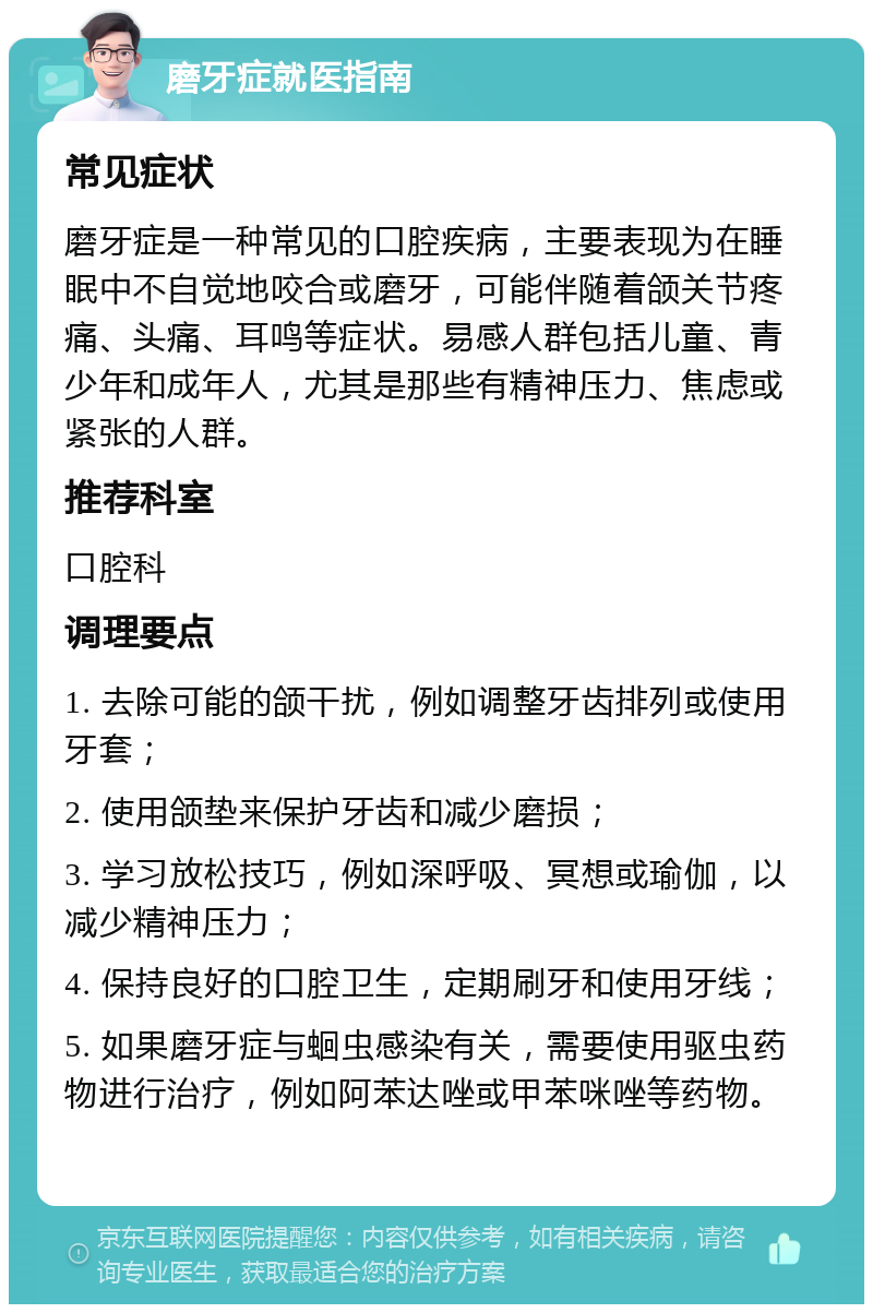 磨牙症就医指南 常见症状 磨牙症是一种常见的口腔疾病，主要表现为在睡眠中不自觉地咬合或磨牙，可能伴随着颌关节疼痛、头痛、耳鸣等症状。易感人群包括儿童、青少年和成年人，尤其是那些有精神压力、焦虑或紧张的人群。 推荐科室 口腔科 调理要点 1. 去除可能的颌干扰，例如调整牙齿排列或使用牙套； 2. 使用颌垫来保护牙齿和减少磨损； 3. 学习放松技巧，例如深呼吸、冥想或瑜伽，以减少精神压力； 4. 保持良好的口腔卫生，定期刷牙和使用牙线； 5. 如果磨牙症与蛔虫感染有关，需要使用驱虫药物进行治疗，例如阿苯达唑或甲苯咪唑等药物。