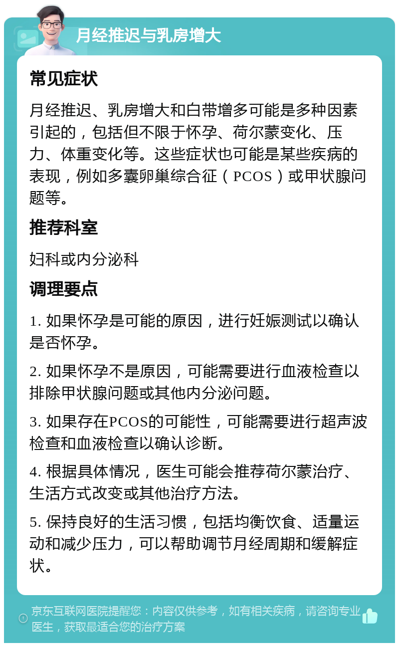 月经推迟与乳房增大 常见症状 月经推迟、乳房增大和白带增多可能是多种因素引起的，包括但不限于怀孕、荷尔蒙变化、压力、体重变化等。这些症状也可能是某些疾病的表现，例如多囊卵巢综合征（PCOS）或甲状腺问题等。 推荐科室 妇科或内分泌科 调理要点 1. 如果怀孕是可能的原因，进行妊娠测试以确认是否怀孕。 2. 如果怀孕不是原因，可能需要进行血液检查以排除甲状腺问题或其他内分泌问题。 3. 如果存在PCOS的可能性，可能需要进行超声波检查和血液检查以确认诊断。 4. 根据具体情况，医生可能会推荐荷尔蒙治疗、生活方式改变或其他治疗方法。 5. 保持良好的生活习惯，包括均衡饮食、适量运动和减少压力，可以帮助调节月经周期和缓解症状。