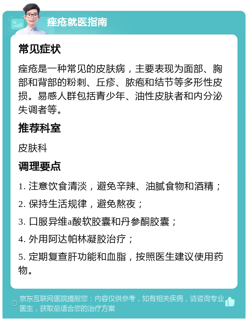 痤疮就医指南 常见症状 痤疮是一种常见的皮肤病，主要表现为面部、胸部和背部的粉刺、丘疹、脓疱和结节等多形性皮损。易感人群包括青少年、油性皮肤者和内分泌失调者等。 推荐科室 皮肤科 调理要点 1. 注意饮食清淡，避免辛辣、油腻食物和酒精； 2. 保持生活规律，避免熬夜； 3. 口服异维a酸软胶囊和丹参酮胶囊； 4. 外用阿达帕林凝胶治疗； 5. 定期复查肝功能和血脂，按照医生建议使用药物。