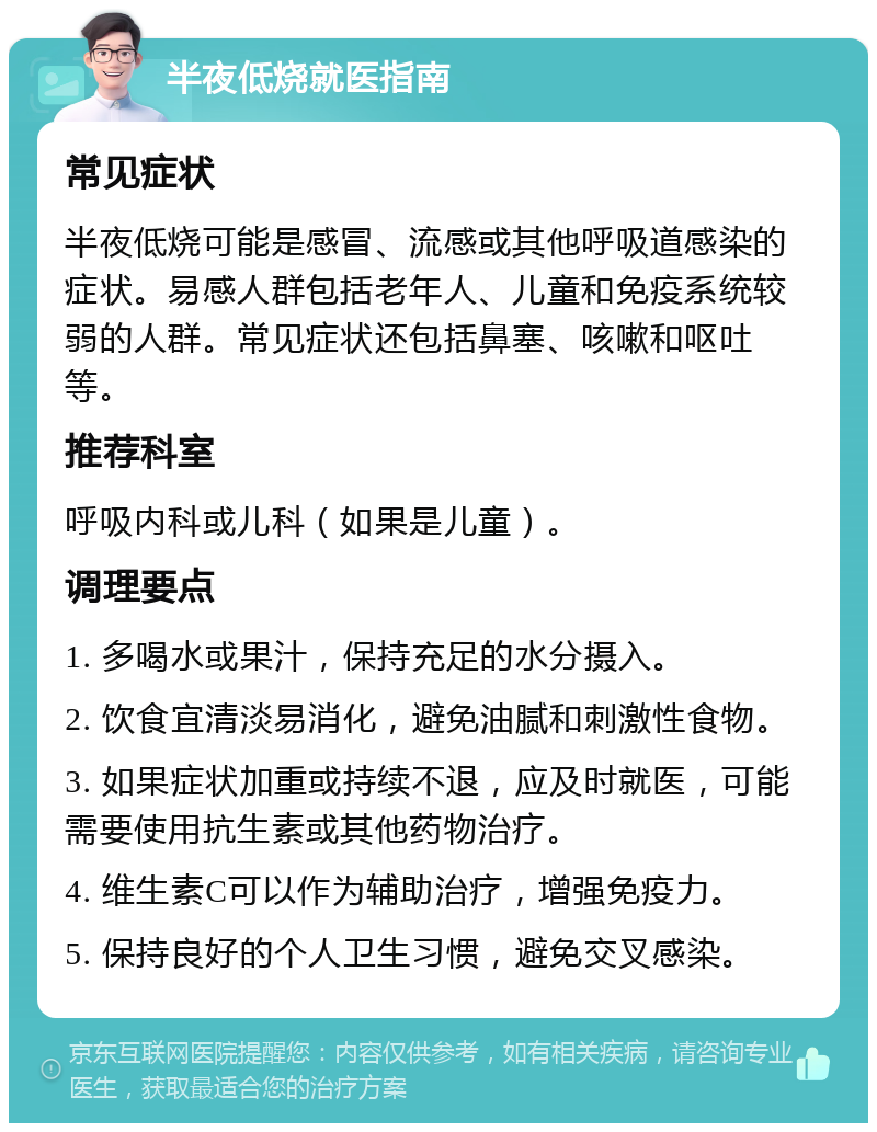 半夜低烧就医指南 常见症状 半夜低烧可能是感冒、流感或其他呼吸道感染的症状。易感人群包括老年人、儿童和免疫系统较弱的人群。常见症状还包括鼻塞、咳嗽和呕吐等。 推荐科室 呼吸内科或儿科（如果是儿童）。 调理要点 1. 多喝水或果汁，保持充足的水分摄入。 2. 饮食宜清淡易消化，避免油腻和刺激性食物。 3. 如果症状加重或持续不退，应及时就医，可能需要使用抗生素或其他药物治疗。 4. 维生素C可以作为辅助治疗，增强免疫力。 5. 保持良好的个人卫生习惯，避免交叉感染。