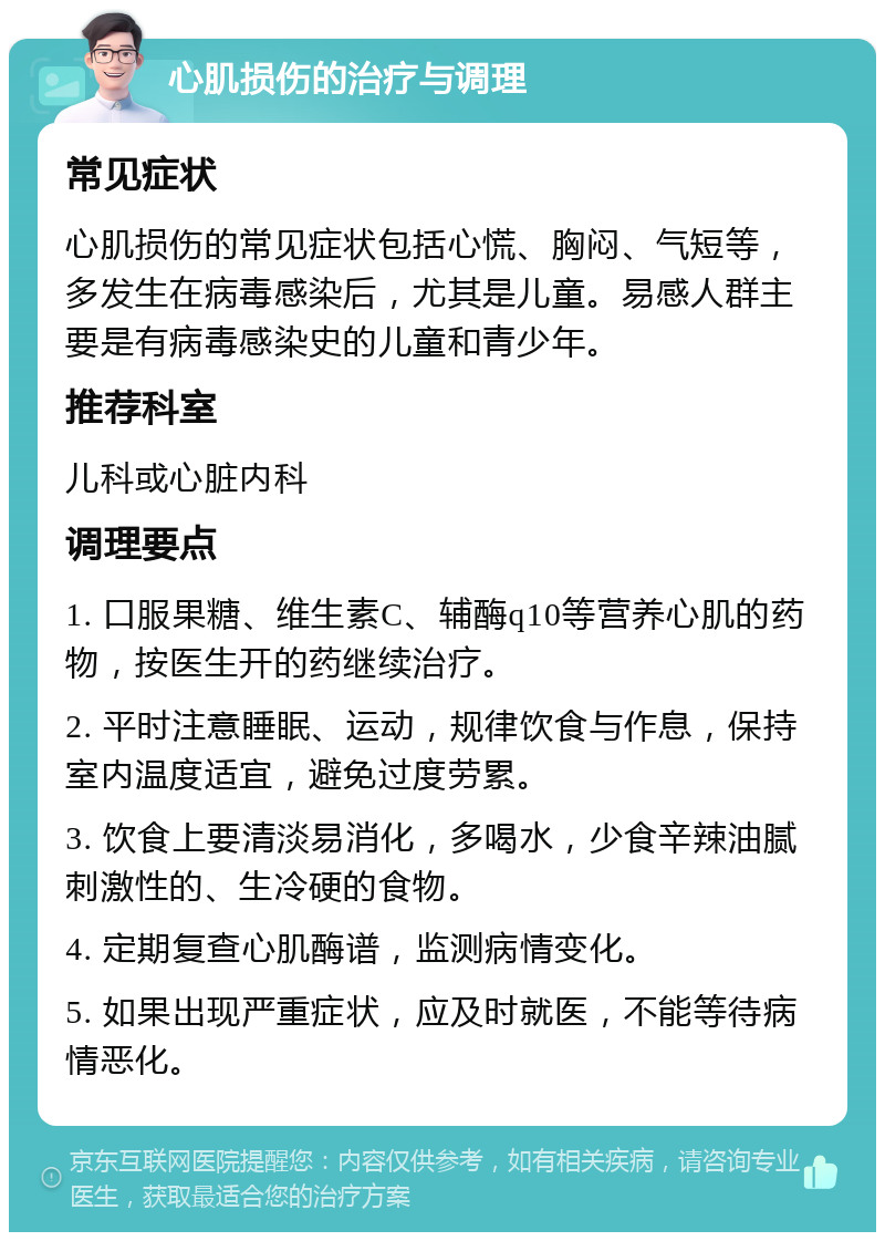 心肌损伤的治疗与调理 常见症状 心肌损伤的常见症状包括心慌、胸闷、气短等，多发生在病毒感染后，尤其是儿童。易感人群主要是有病毒感染史的儿童和青少年。 推荐科室 儿科或心脏内科 调理要点 1. 口服果糖、维生素C、辅酶q10等营养心肌的药物，按医生开的药继续治疗。 2. 平时注意睡眠、运动，规律饮食与作息，保持室内温度适宜，避免过度劳累。 3. 饮食上要清淡易消化，多喝水，少食辛辣油腻刺激性的、生冷硬的食物。 4. 定期复查心肌酶谱，监测病情变化。 5. 如果出现严重症状，应及时就医，不能等待病情恶化。