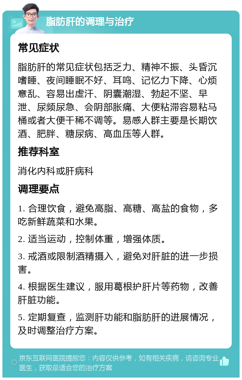 脂肪肝的调理与治疗 常见症状 脂肪肝的常见症状包括乏力、精神不振、头昏沉嗜睡、夜间睡眠不好、耳鸣、记忆力下降、心烦意乱、容易出虚汗、阴囊潮湿、勃起不坚、早泄、尿频尿急、会阴部胀痛、大便粘滞容易粘马桶或者大便干稀不调等。易感人群主要是长期饮酒、肥胖、糖尿病、高血压等人群。 推荐科室 消化内科或肝病科 调理要点 1. 合理饮食，避免高脂、高糖、高盐的食物，多吃新鲜蔬菜和水果。 2. 适当运动，控制体重，增强体质。 3. 戒酒或限制酒精摄入，避免对肝脏的进一步损害。 4. 根据医生建议，服用葛根护肝片等药物，改善肝脏功能。 5. 定期复查，监测肝功能和脂肪肝的进展情况，及时调整治疗方案。