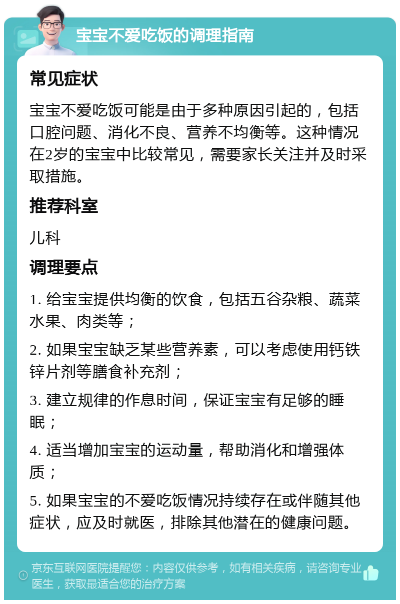 宝宝不爱吃饭的调理指南 常见症状 宝宝不爱吃饭可能是由于多种原因引起的，包括口腔问题、消化不良、营养不均衡等。这种情况在2岁的宝宝中比较常见，需要家长关注并及时采取措施。 推荐科室 儿科 调理要点 1. 给宝宝提供均衡的饮食，包括五谷杂粮、蔬菜水果、肉类等； 2. 如果宝宝缺乏某些营养素，可以考虑使用钙铁锌片剂等膳食补充剂； 3. 建立规律的作息时间，保证宝宝有足够的睡眠； 4. 适当增加宝宝的运动量，帮助消化和增强体质； 5. 如果宝宝的不爱吃饭情况持续存在或伴随其他症状，应及时就医，排除其他潜在的健康问题。