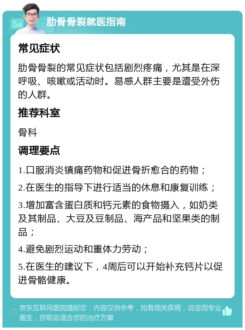 肋骨骨裂就医指南 常见症状 肋骨骨裂的常见症状包括剧烈疼痛，尤其是在深呼吸、咳嗽或活动时。易感人群主要是遭受外伤的人群。 推荐科室 骨科 调理要点 1.口服消炎镇痛药物和促进骨折愈合的药物； 2.在医生的指导下进行适当的休息和康复训练； 3.增加富含蛋白质和钙元素的食物摄入，如奶类及其制品、大豆及豆制品、海产品和坚果类的制品； 4.避免剧烈运动和重体力劳动； 5.在医生的建议下，4周后可以开始补充钙片以促进骨骼健康。