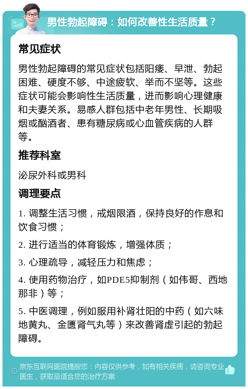 男性勃起障碍：如何改善性生活质量？ 常见症状 男性勃起障碍的常见症状包括阳痿、早泄、勃起困难、硬度不够、中途疲软、举而不坚等。这些症状可能会影响性生活质量，进而影响心理健康和夫妻关系。易感人群包括中老年男性、长期吸烟或酗酒者、患有糖尿病或心血管疾病的人群等。 推荐科室 泌尿外科或男科 调理要点 1. 调整生活习惯，戒烟限酒，保持良好的作息和饮食习惯； 2. 进行适当的体育锻炼，增强体质； 3. 心理疏导，减轻压力和焦虑； 4. 使用药物治疗，如PDE5抑制剂（如伟哥、西地那非）等； 5. 中医调理，例如服用补肾壮阳的中药（如六味地黄丸、金匮肾气丸等）来改善肾虚引起的勃起障碍。