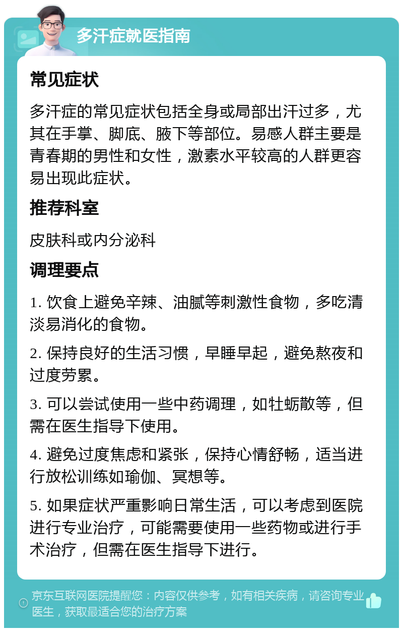 多汗症就医指南 常见症状 多汗症的常见症状包括全身或局部出汗过多，尤其在手掌、脚底、腋下等部位。易感人群主要是青春期的男性和女性，激素水平较高的人群更容易出现此症状。 推荐科室 皮肤科或内分泌科 调理要点 1. 饮食上避免辛辣、油腻等刺激性食物，多吃清淡易消化的食物。 2. 保持良好的生活习惯，早睡早起，避免熬夜和过度劳累。 3. 可以尝试使用一些中药调理，如牡蛎散等，但需在医生指导下使用。 4. 避免过度焦虑和紧张，保持心情舒畅，适当进行放松训练如瑜伽、冥想等。 5. 如果症状严重影响日常生活，可以考虑到医院进行专业治疗，可能需要使用一些药物或进行手术治疗，但需在医生指导下进行。