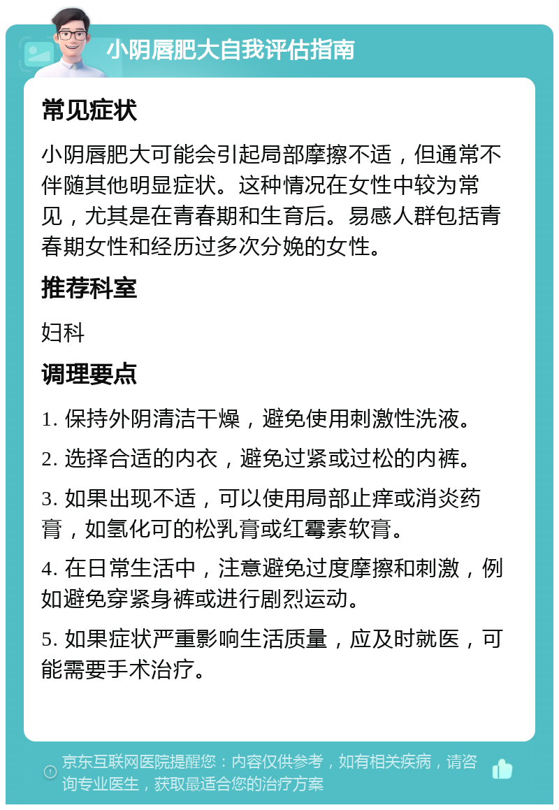 小阴唇肥大自我评估指南 常见症状 小阴唇肥大可能会引起局部摩擦不适，但通常不伴随其他明显症状。这种情况在女性中较为常见，尤其是在青春期和生育后。易感人群包括青春期女性和经历过多次分娩的女性。 推荐科室 妇科 调理要点 1. 保持外阴清洁干燥，避免使用刺激性洗液。 2. 选择合适的内衣，避免过紧或过松的内裤。 3. 如果出现不适，可以使用局部止痒或消炎药膏，如氢化可的松乳膏或红霉素软膏。 4. 在日常生活中，注意避免过度摩擦和刺激，例如避免穿紧身裤或进行剧烈运动。 5. 如果症状严重影响生活质量，应及时就医，可能需要手术治疗。