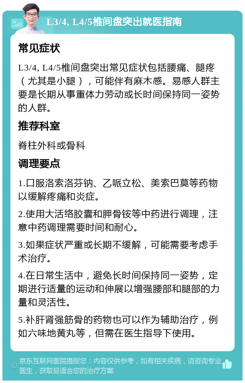 L3/4, L4/5椎间盘突出就医指南 常见症状 L3/4, L4/5椎间盘突出常见症状包括腰痛、腿疼（尤其是小腿），可能伴有麻木感。易感人群主要是长期从事重体力劳动或长时间保持同一姿势的人群。 推荐科室 脊柱外科或骨科 调理要点 1.口服洛索洛芬钠、乙哌立松、美索巴莫等药物以缓解疼痛和炎症。 2.使用大活络胶囊和胛骨铵等中药进行调理，注意中药调理需要时间和耐心。 3.如果症状严重或长期不缓解，可能需要考虑手术治疗。 4.在日常生活中，避免长时间保持同一姿势，定期进行适量的运动和伸展以增强腰部和腿部的力量和灵活性。 5.补肝肾强筋骨的药物也可以作为辅助治疗，例如六味地黄丸等，但需在医生指导下使用。