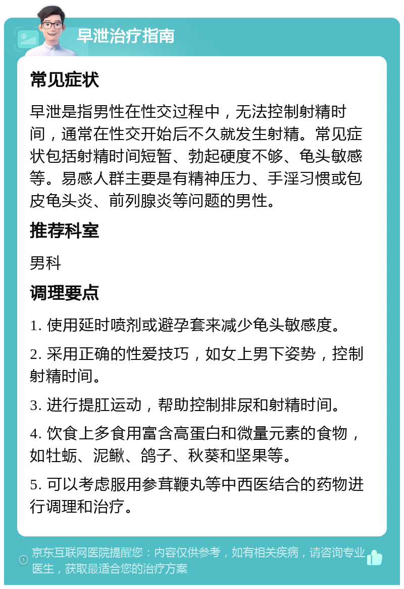 早泄治疗指南 常见症状 早泄是指男性在性交过程中，无法控制射精时间，通常在性交开始后不久就发生射精。常见症状包括射精时间短暂、勃起硬度不够、龟头敏感等。易感人群主要是有精神压力、手淫习惯或包皮龟头炎、前列腺炎等问题的男性。 推荐科室 男科 调理要点 1. 使用延时喷剂或避孕套来减少龟头敏感度。 2. 采用正确的性爱技巧，如女上男下姿势，控制射精时间。 3. 进行提肛运动，帮助控制排尿和射精时间。 4. 饮食上多食用富含高蛋白和微量元素的食物，如牡蛎、泥鳅、鸽子、秋葵和坚果等。 5. 可以考虑服用参茸鞭丸等中西医结合的药物进行调理和治疗。