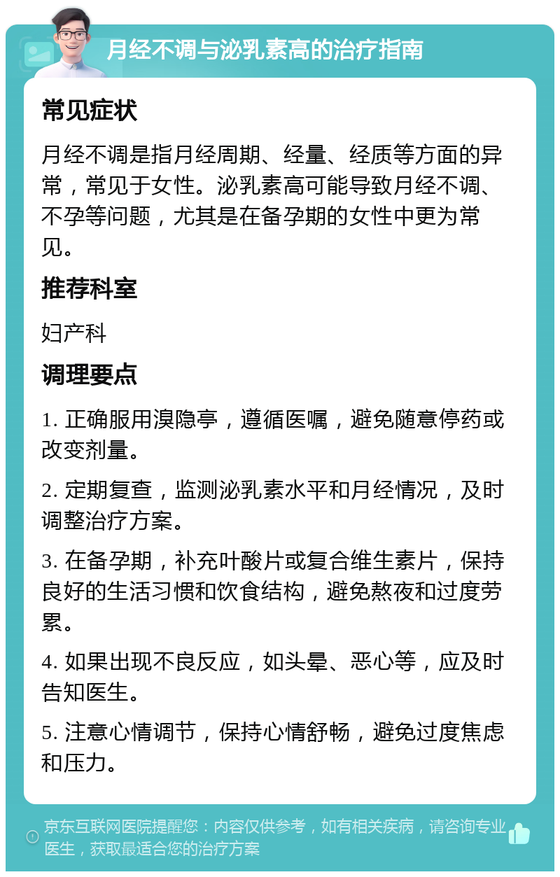 月经不调与泌乳素高的治疗指南 常见症状 月经不调是指月经周期、经量、经质等方面的异常，常见于女性。泌乳素高可能导致月经不调、不孕等问题，尤其是在备孕期的女性中更为常见。 推荐科室 妇产科 调理要点 1. 正确服用溴隐亭，遵循医嘱，避免随意停药或改变剂量。 2. 定期复查，监测泌乳素水平和月经情况，及时调整治疗方案。 3. 在备孕期，补充叶酸片或复合维生素片，保持良好的生活习惯和饮食结构，避免熬夜和过度劳累。 4. 如果出现不良反应，如头晕、恶心等，应及时告知医生。 5. 注意心情调节，保持心情舒畅，避免过度焦虑和压力。