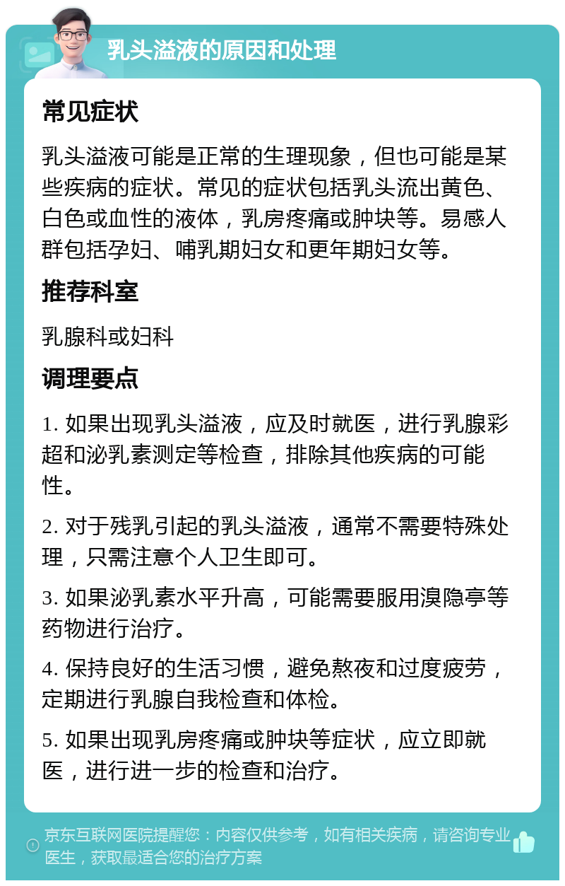 乳头溢液的原因和处理 常见症状 乳头溢液可能是正常的生理现象，但也可能是某些疾病的症状。常见的症状包括乳头流出黄色、白色或血性的液体，乳房疼痛或肿块等。易感人群包括孕妇、哺乳期妇女和更年期妇女等。 推荐科室 乳腺科或妇科 调理要点 1. 如果出现乳头溢液，应及时就医，进行乳腺彩超和泌乳素测定等检查，排除其他疾病的可能性。 2. 对于残乳引起的乳头溢液，通常不需要特殊处理，只需注意个人卫生即可。 3. 如果泌乳素水平升高，可能需要服用溴隐亭等药物进行治疗。 4. 保持良好的生活习惯，避免熬夜和过度疲劳，定期进行乳腺自我检查和体检。 5. 如果出现乳房疼痛或肿块等症状，应立即就医，进行进一步的检查和治疗。