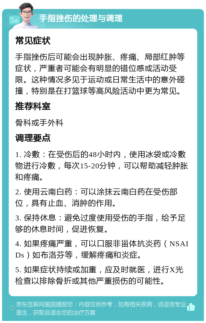 手指挫伤的处理与调理 常见症状 手指挫伤后可能会出现肿胀、疼痛、局部红肿等症状，严重者可能会有明显的错位感或活动受限。这种情况多见于运动或日常生活中的意外碰撞，特别是在打篮球等高风险活动中更为常见。 推荐科室 骨科或手外科 调理要点 1. 冷敷：在受伤后的48小时内，使用冰袋或冷敷物进行冷敷，每次15-20分钟，可以帮助减轻肿胀和疼痛。 2. 使用云南白药：可以涂抹云南白药在受伤部位，具有止血、消肿的作用。 3. 保持休息：避免过度使用受伤的手指，给予足够的休息时间，促进恢复。 4. 如果疼痛严重，可以口服非甾体抗炎药（NSAIDs）如布洛芬等，缓解疼痛和炎症。 5. 如果症状持续或加重，应及时就医，进行X光检查以排除骨折或其他严重损伤的可能性。