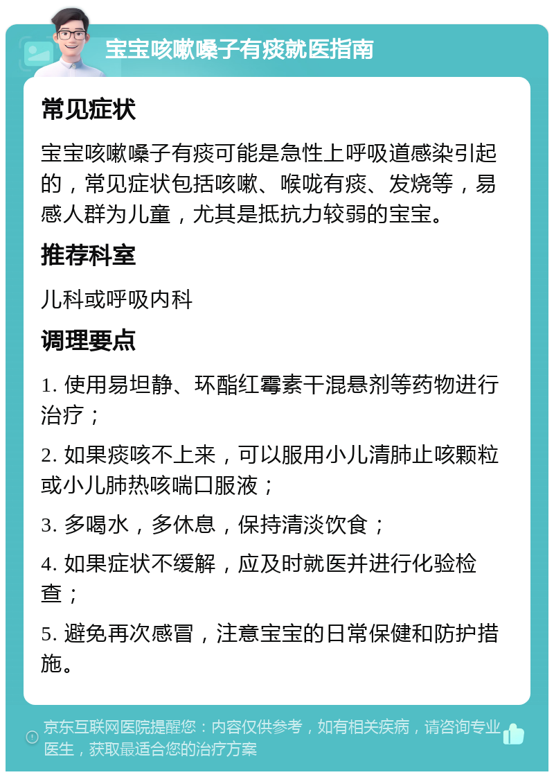 宝宝咳嗽嗓子有痰就医指南 常见症状 宝宝咳嗽嗓子有痰可能是急性上呼吸道感染引起的，常见症状包括咳嗽、喉咙有痰、发烧等，易感人群为儿童，尤其是抵抗力较弱的宝宝。 推荐科室 儿科或呼吸内科 调理要点 1. 使用易坦静、环酯红霉素干混悬剂等药物进行治疗； 2. 如果痰咳不上来，可以服用小儿清肺止咳颗粒或小儿肺热咳喘口服液； 3. 多喝水，多休息，保持清淡饮食； 4. 如果症状不缓解，应及时就医并进行化验检查； 5. 避免再次感冒，注意宝宝的日常保健和防护措施。