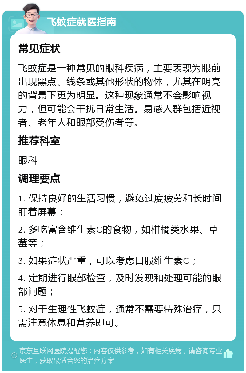 飞蚊症就医指南 常见症状 飞蚊症是一种常见的眼科疾病，主要表现为眼前出现黑点、线条或其他形状的物体，尤其在明亮的背景下更为明显。这种现象通常不会影响视力，但可能会干扰日常生活。易感人群包括近视者、老年人和眼部受伤者等。 推荐科室 眼科 调理要点 1. 保持良好的生活习惯，避免过度疲劳和长时间盯着屏幕； 2. 多吃富含维生素C的食物，如柑橘类水果、草莓等； 3. 如果症状严重，可以考虑口服维生素C； 4. 定期进行眼部检查，及时发现和处理可能的眼部问题； 5. 对于生理性飞蚊症，通常不需要特殊治疗，只需注意休息和营养即可。