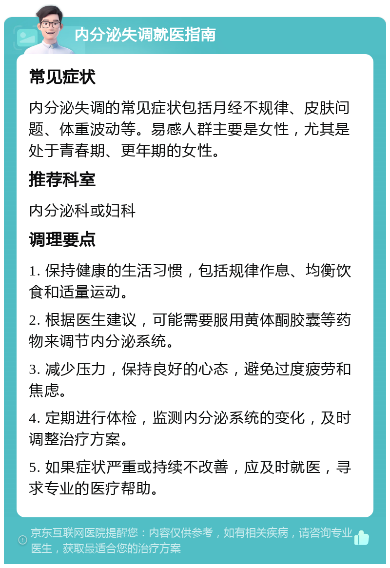 内分泌失调就医指南 常见症状 内分泌失调的常见症状包括月经不规律、皮肤问题、体重波动等。易感人群主要是女性，尤其是处于青春期、更年期的女性。 推荐科室 内分泌科或妇科 调理要点 1. 保持健康的生活习惯，包括规律作息、均衡饮食和适量运动。 2. 根据医生建议，可能需要服用黄体酮胶囊等药物来调节内分泌系统。 3. 减少压力，保持良好的心态，避免过度疲劳和焦虑。 4. 定期进行体检，监测内分泌系统的变化，及时调整治疗方案。 5. 如果症状严重或持续不改善，应及时就医，寻求专业的医疗帮助。