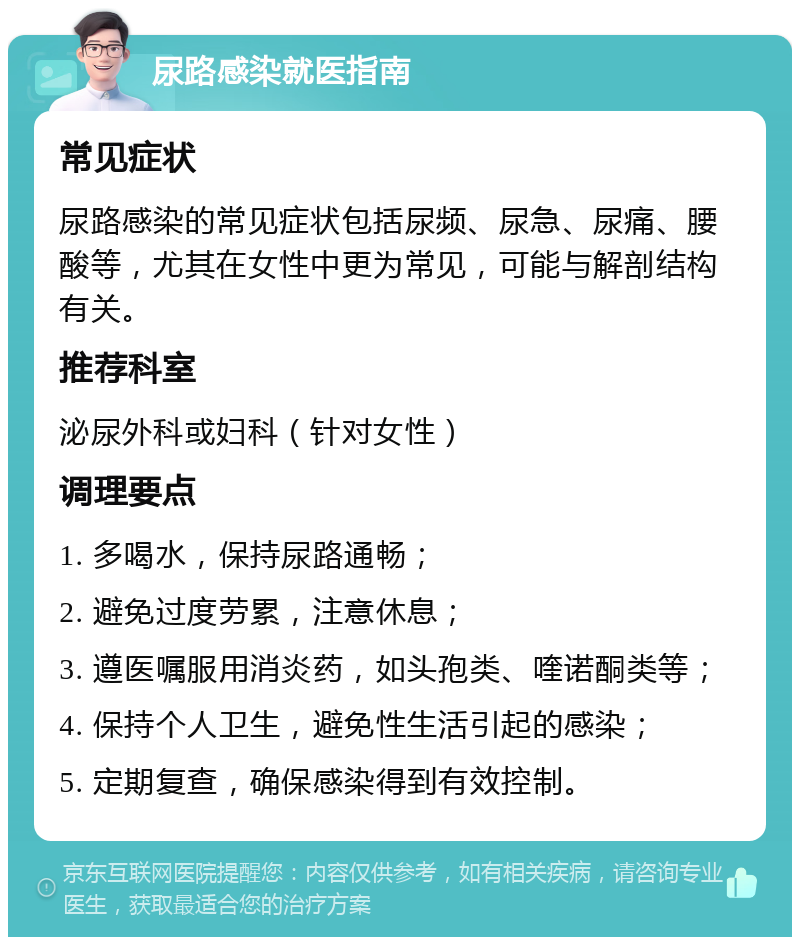 尿路感染就医指南 常见症状 尿路感染的常见症状包括尿频、尿急、尿痛、腰酸等，尤其在女性中更为常见，可能与解剖结构有关。 推荐科室 泌尿外科或妇科（针对女性） 调理要点 1. 多喝水，保持尿路通畅； 2. 避免过度劳累，注意休息； 3. 遵医嘱服用消炎药，如头孢类、喹诺酮类等； 4. 保持个人卫生，避免性生活引起的感染； 5. 定期复查，确保感染得到有效控制。