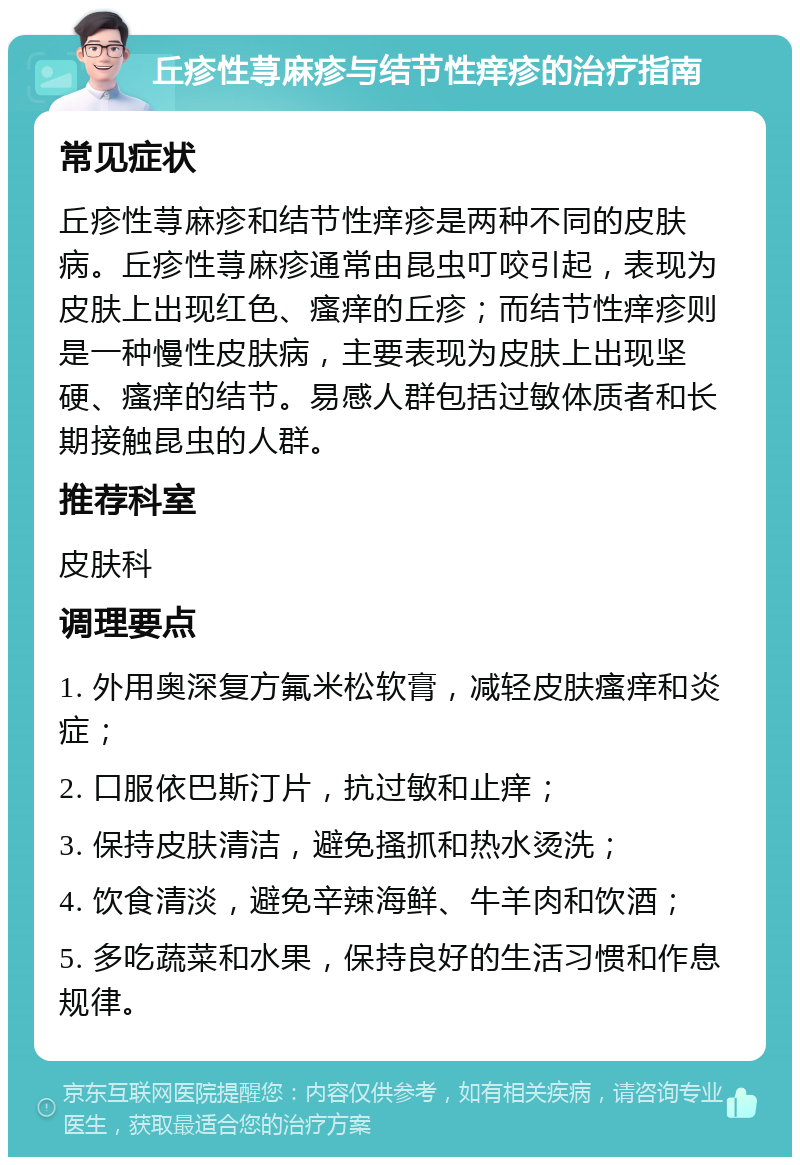 丘疹性荨麻疹与结节性痒疹的治疗指南 常见症状 丘疹性荨麻疹和结节性痒疹是两种不同的皮肤病。丘疹性荨麻疹通常由昆虫叮咬引起，表现为皮肤上出现红色、瘙痒的丘疹；而结节性痒疹则是一种慢性皮肤病，主要表现为皮肤上出现坚硬、瘙痒的结节。易感人群包括过敏体质者和长期接触昆虫的人群。 推荐科室 皮肤科 调理要点 1. 外用奥深复方氟米松软膏，减轻皮肤瘙痒和炎症； 2. 口服依巴斯汀片，抗过敏和止痒； 3. 保持皮肤清洁，避免搔抓和热水烫洗； 4. 饮食清淡，避免辛辣海鲜、牛羊肉和饮酒； 5. 多吃蔬菜和水果，保持良好的生活习惯和作息规律。