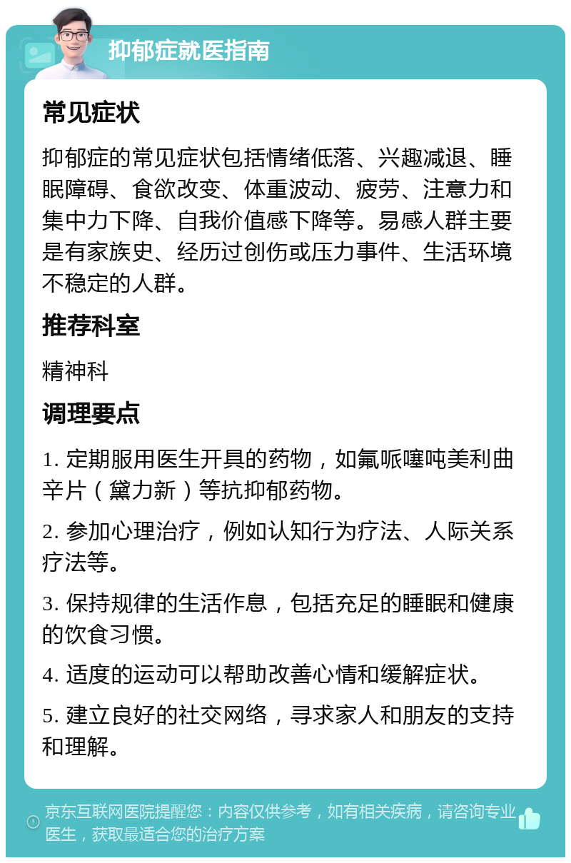 抑郁症就医指南 常见症状 抑郁症的常见症状包括情绪低落、兴趣减退、睡眠障碍、食欲改变、体重波动、疲劳、注意力和集中力下降、自我价值感下降等。易感人群主要是有家族史、经历过创伤或压力事件、生活环境不稳定的人群。 推荐科室 精神科 调理要点 1. 定期服用医生开具的药物，如氟哌噻吨美利曲辛片（黛力新）等抗抑郁药物。 2. 参加心理治疗，例如认知行为疗法、人际关系疗法等。 3. 保持规律的生活作息，包括充足的睡眠和健康的饮食习惯。 4. 适度的运动可以帮助改善心情和缓解症状。 5. 建立良好的社交网络，寻求家人和朋友的支持和理解。