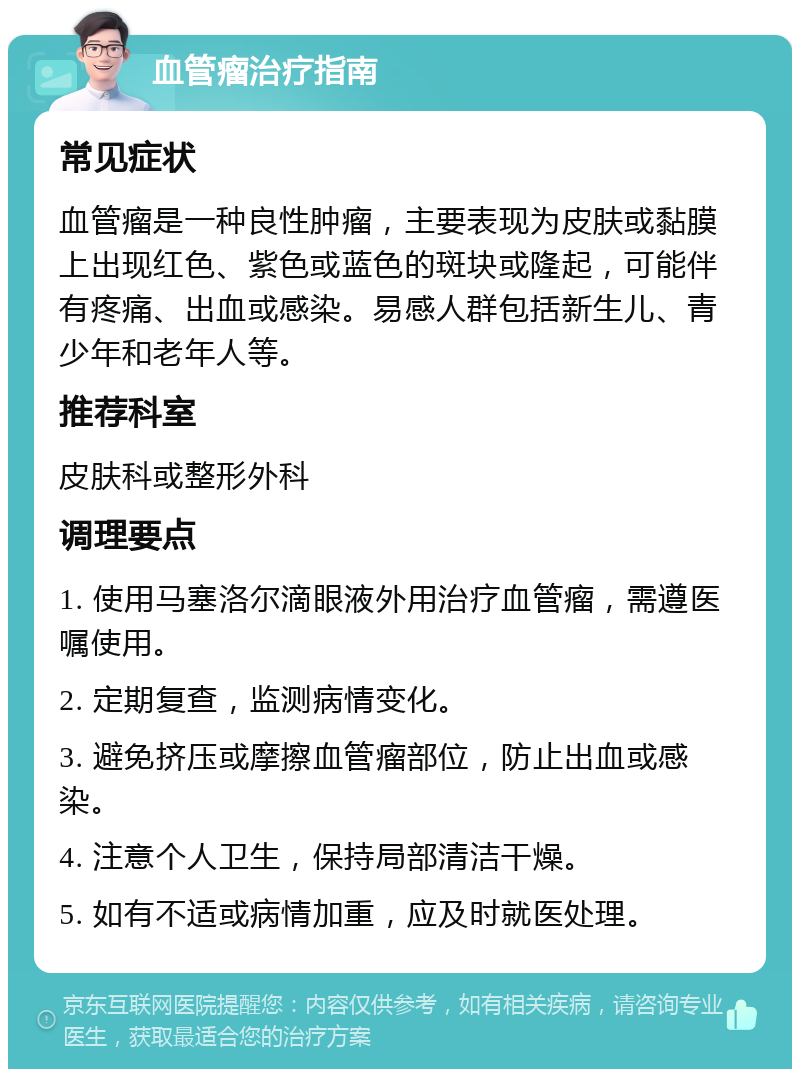 血管瘤治疗指南 常见症状 血管瘤是一种良性肿瘤，主要表现为皮肤或黏膜上出现红色、紫色或蓝色的斑块或隆起，可能伴有疼痛、出血或感染。易感人群包括新生儿、青少年和老年人等。 推荐科室 皮肤科或整形外科 调理要点 1. 使用马塞洛尔滴眼液外用治疗血管瘤，需遵医嘱使用。 2. 定期复查，监测病情变化。 3. 避免挤压或摩擦血管瘤部位，防止出血或感染。 4. 注意个人卫生，保持局部清洁干燥。 5. 如有不适或病情加重，应及时就医处理。