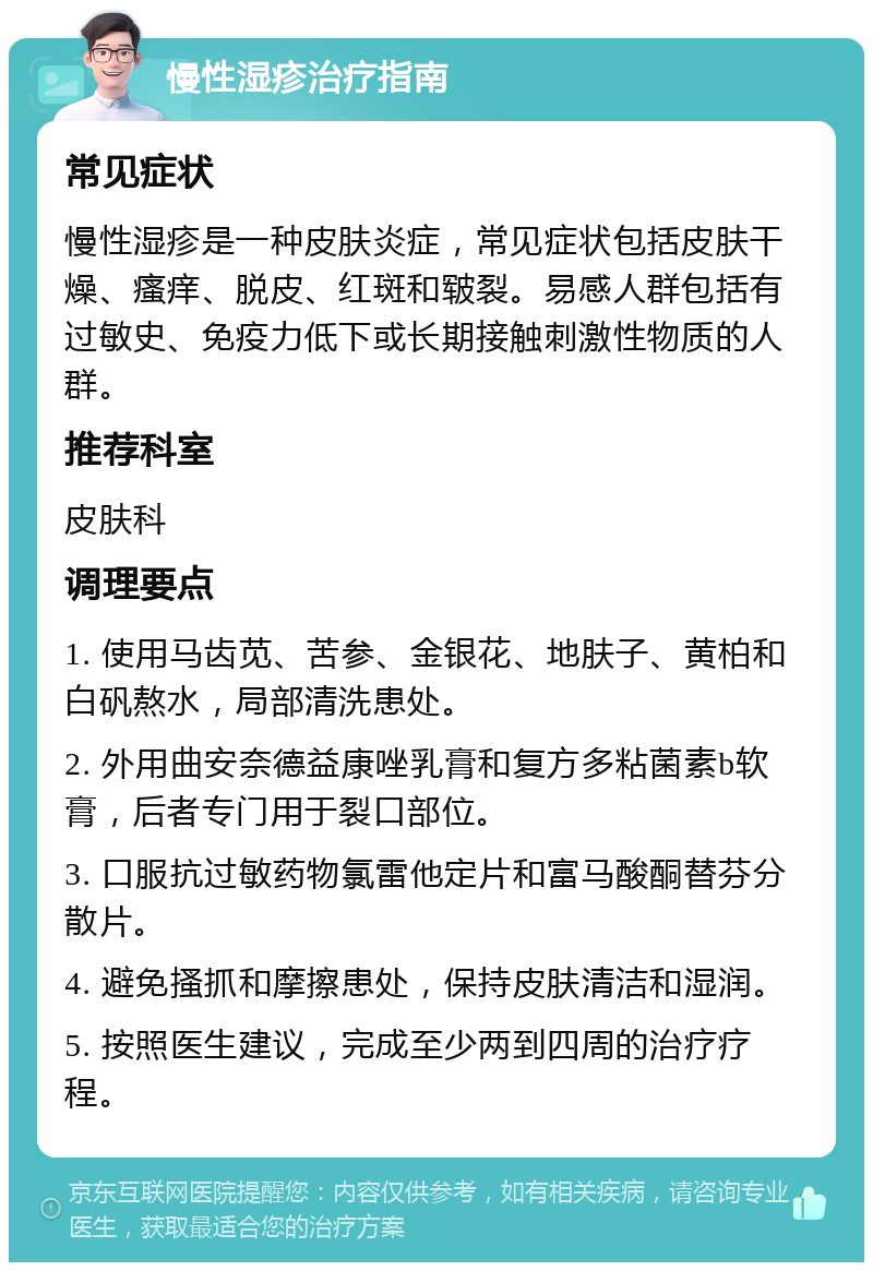 慢性湿疹治疗指南 常见症状 慢性湿疹是一种皮肤炎症，常见症状包括皮肤干燥、瘙痒、脱皮、红斑和皲裂。易感人群包括有过敏史、免疫力低下或长期接触刺激性物质的人群。 推荐科室 皮肤科 调理要点 1. 使用马齿苋、苦参、金银花、地肤子、黄柏和白矾熬水，局部清洗患处。 2. 外用曲安奈德益康唑乳膏和复方多粘菌素b软膏，后者专门用于裂口部位。 3. 口服抗过敏药物氯雷他定片和富马酸酮替芬分散片。 4. 避免搔抓和摩擦患处，保持皮肤清洁和湿润。 5. 按照医生建议，完成至少两到四周的治疗疗程。