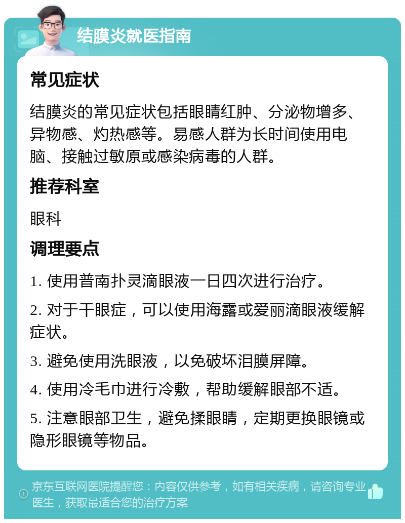 结膜炎就医指南 常见症状 结膜炎的常见症状包括眼睛红肿、分泌物增多、异物感、灼热感等。易感人群为长时间使用电脑、接触过敏原或感染病毒的人群。 推荐科室 眼科 调理要点 1. 使用普南扑灵滴眼液一日四次进行治疗。 2. 对于干眼症，可以使用海露或爱丽滴眼液缓解症状。 3. 避免使用洗眼液，以免破坏泪膜屏障。 4. 使用冷毛巾进行冷敷，帮助缓解眼部不适。 5. 注意眼部卫生，避免揉眼睛，定期更换眼镜或隐形眼镜等物品。