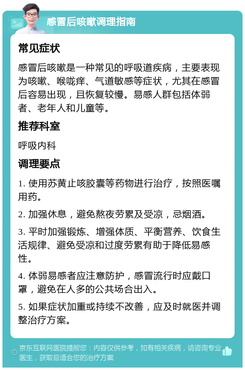 感冒后咳嗽调理指南 常见症状 感冒后咳嗽是一种常见的呼吸道疾病，主要表现为咳嗽、喉咙痒、气道敏感等症状，尤其在感冒后容易出现，且恢复较慢。易感人群包括体弱者、老年人和儿童等。 推荐科室 呼吸内科 调理要点 1. 使用苏黄止咳胶囊等药物进行治疗，按照医嘱用药。 2. 加强休息，避免熬夜劳累及受凉，忌烟酒。 3. 平时加强锻炼、增强体质、平衡营养、饮食生活规律、避免受凉和过度劳累有助于降低易感性。 4. 体弱易感者应注意防护，感冒流行时应戴口罩，避免在人多的公共场合出入。 5. 如果症状加重或持续不改善，应及时就医并调整治疗方案。