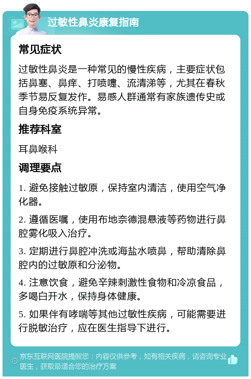 过敏性鼻炎康复指南 常见症状 过敏性鼻炎是一种常见的慢性疾病，主要症状包括鼻塞、鼻痒、打喷嚏、流清涕等，尤其在春秋季节易反复发作。易感人群通常有家族遗传史或自身免疫系统异常。 推荐科室 耳鼻喉科 调理要点 1. 避免接触过敏原，保持室内清洁，使用空气净化器。 2. 遵循医嘱，使用布地奈德混悬液等药物进行鼻腔雾化吸入治疗。 3. 定期进行鼻腔冲洗或海盐水喷鼻，帮助清除鼻腔内的过敏原和分泌物。 4. 注意饮食，避免辛辣刺激性食物和冷凉食品，多喝白开水，保持身体健康。 5. 如果伴有哮喘等其他过敏性疾病，可能需要进行脱敏治疗，应在医生指导下进行。