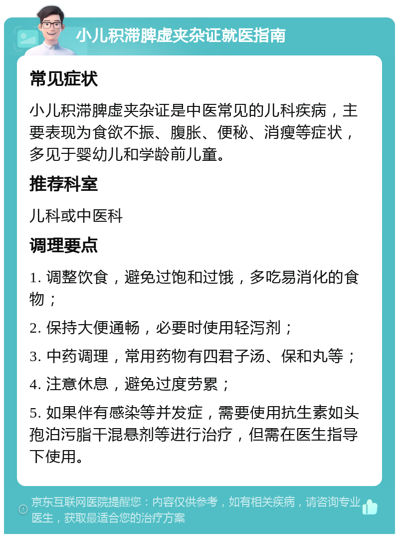 小儿积滞脾虚夹杂证就医指南 常见症状 小儿积滞脾虚夹杂证是中医常见的儿科疾病，主要表现为食欲不振、腹胀、便秘、消瘦等症状，多见于婴幼儿和学龄前儿童。 推荐科室 儿科或中医科 调理要点 1. 调整饮食，避免过饱和过饿，多吃易消化的食物； 2. 保持大便通畅，必要时使用轻泻剂； 3. 中药调理，常用药物有四君子汤、保和丸等； 4. 注意休息，避免过度劳累； 5. 如果伴有感染等并发症，需要使用抗生素如头孢泊污脂干混悬剂等进行治疗，但需在医生指导下使用。