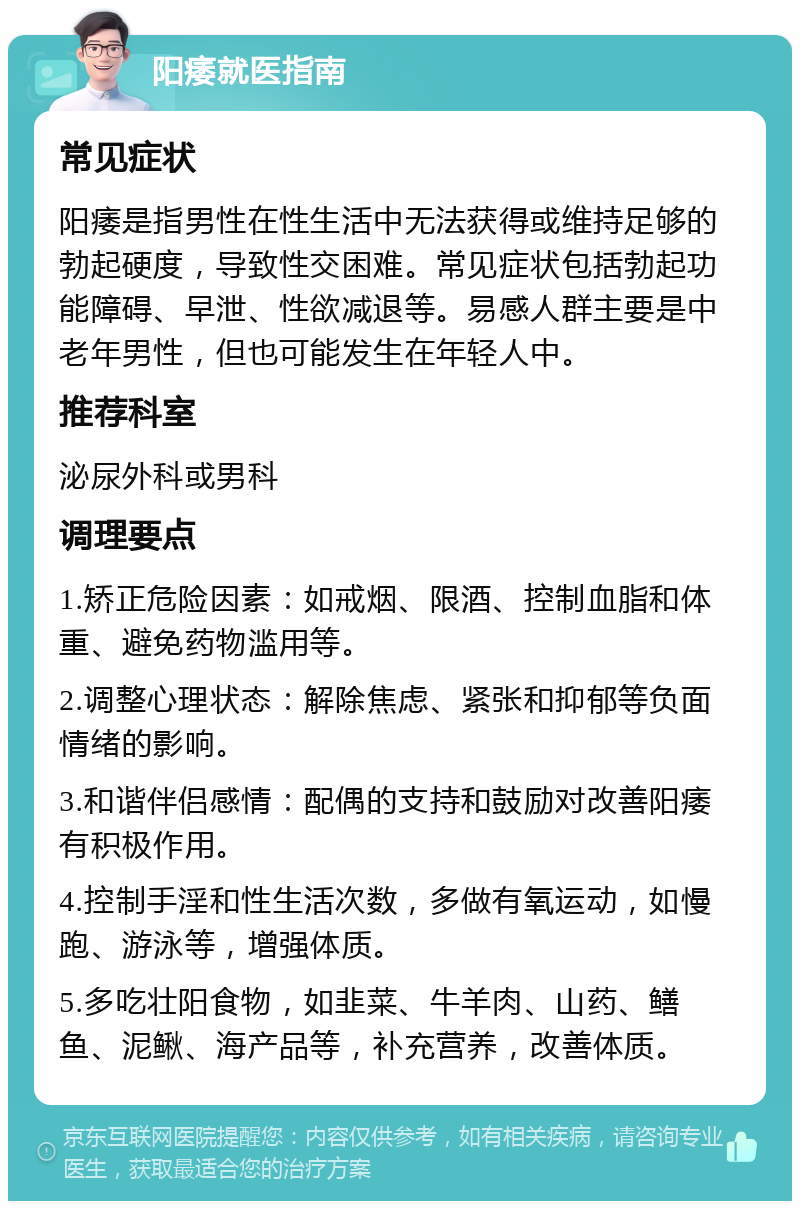 阳痿就医指南 常见症状 阳痿是指男性在性生活中无法获得或维持足够的勃起硬度，导致性交困难。常见症状包括勃起功能障碍、早泄、性欲减退等。易感人群主要是中老年男性，但也可能发生在年轻人中。 推荐科室 泌尿外科或男科 调理要点 1.矫正危险因素：如戒烟、限酒、控制血脂和体重、避免药物滥用等。 2.调整心理状态：解除焦虑、紧张和抑郁等负面情绪的影响。 3.和谐伴侣感情：配偶的支持和鼓励对改善阳痿有积极作用。 4.控制手淫和性生活次数，多做有氧运动，如慢跑、游泳等，增强体质。 5.多吃壮阳食物，如韭菜、牛羊肉、山药、鳝鱼、泥鳅、海产品等，补充营养，改善体质。