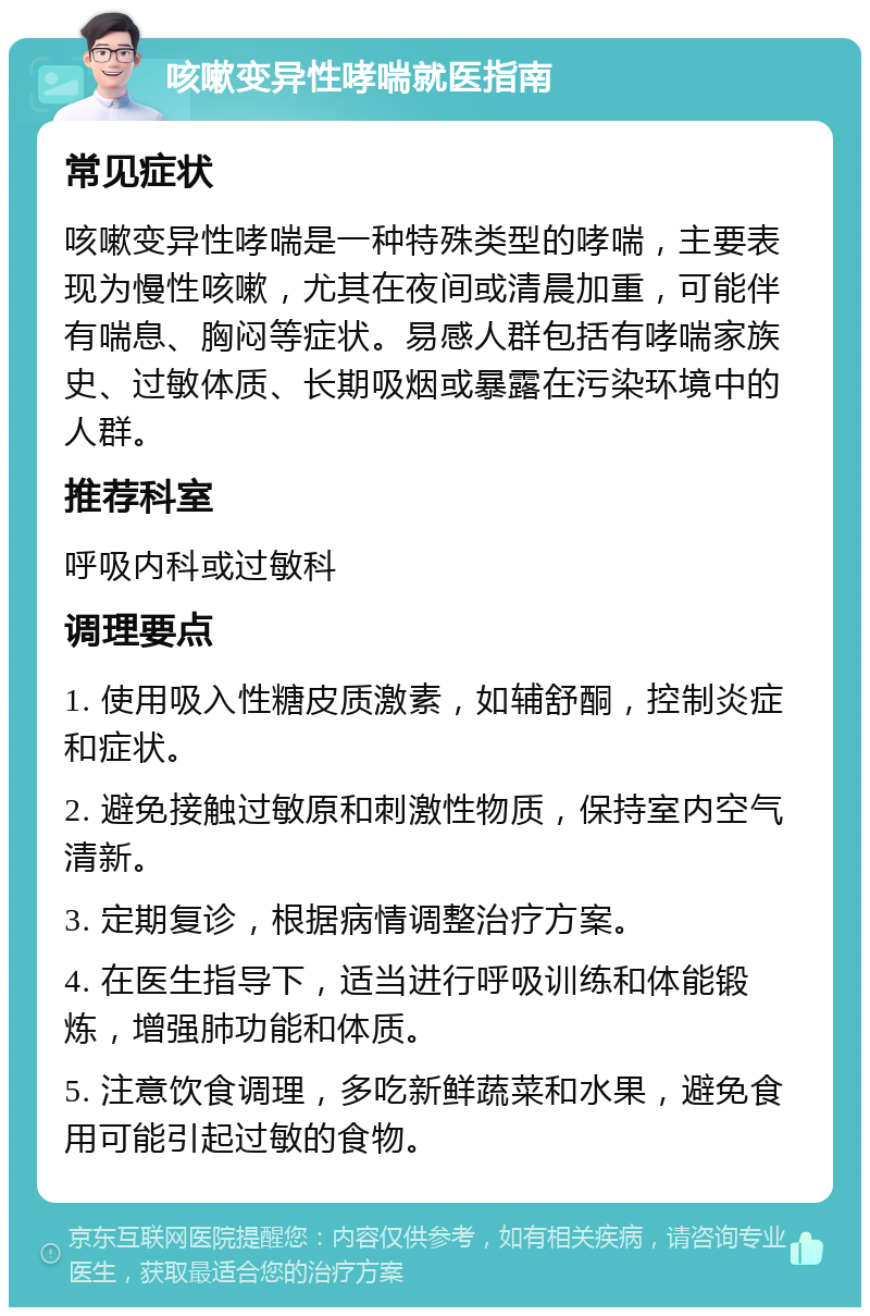 咳嗽变异性哮喘就医指南 常见症状 咳嗽变异性哮喘是一种特殊类型的哮喘，主要表现为慢性咳嗽，尤其在夜间或清晨加重，可能伴有喘息、胸闷等症状。易感人群包括有哮喘家族史、过敏体质、长期吸烟或暴露在污染环境中的人群。 推荐科室 呼吸内科或过敏科 调理要点 1. 使用吸入性糖皮质激素，如辅舒酮，控制炎症和症状。 2. 避免接触过敏原和刺激性物质，保持室内空气清新。 3. 定期复诊，根据病情调整治疗方案。 4. 在医生指导下，适当进行呼吸训练和体能锻炼，增强肺功能和体质。 5. 注意饮食调理，多吃新鲜蔬菜和水果，避免食用可能引起过敏的食物。