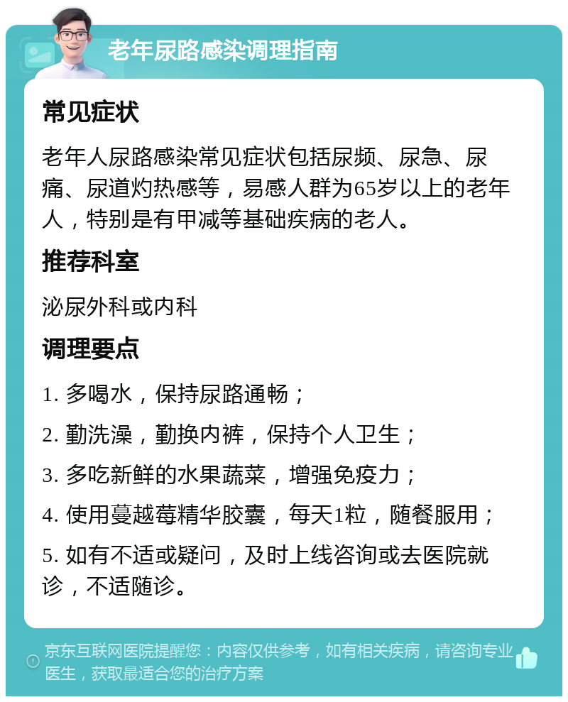 老年尿路感染调理指南 常见症状 老年人尿路感染常见症状包括尿频、尿急、尿痛、尿道灼热感等，易感人群为65岁以上的老年人，特别是有甲减等基础疾病的老人。 推荐科室 泌尿外科或内科 调理要点 1. 多喝水，保持尿路通畅； 2. 勤洗澡，勤换内裤，保持个人卫生； 3. 多吃新鲜的水果蔬菜，增强免疫力； 4. 使用蔓越莓精华胶囊，每天1粒，随餐服用； 5. 如有不适或疑问，及时上线咨询或去医院就诊，不适随诊。