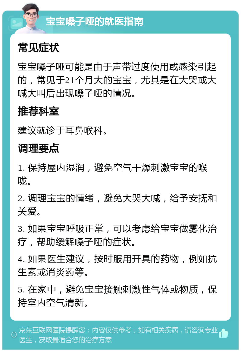 宝宝嗓子哑的就医指南 常见症状 宝宝嗓子哑可能是由于声带过度使用或感染引起的，常见于21个月大的宝宝，尤其是在大哭或大喊大叫后出现嗓子哑的情况。 推荐科室 建议就诊于耳鼻喉科。 调理要点 1. 保持屋内湿润，避免空气干燥刺激宝宝的喉咙。 2. 调理宝宝的情绪，避免大哭大喊，给予安抚和关爱。 3. 如果宝宝呼吸正常，可以考虑给宝宝做雾化治疗，帮助缓解嗓子哑的症状。 4. 如果医生建议，按时服用开具的药物，例如抗生素或消炎药等。 5. 在家中，避免宝宝接触刺激性气体或物质，保持室内空气清新。