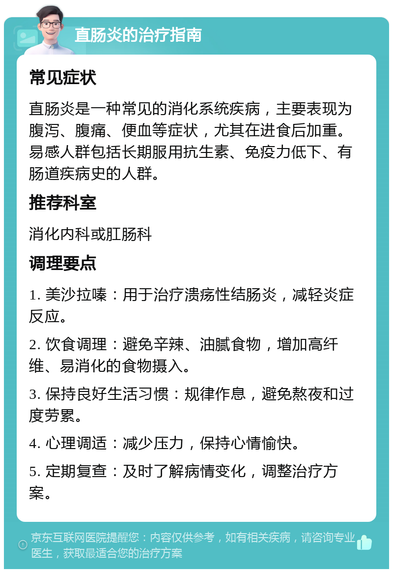 直肠炎的治疗指南 常见症状 直肠炎是一种常见的消化系统疾病，主要表现为腹泻、腹痛、便血等症状，尤其在进食后加重。易感人群包括长期服用抗生素、免疫力低下、有肠道疾病史的人群。 推荐科室 消化内科或肛肠科 调理要点 1. 美沙拉嗪：用于治疗溃疡性结肠炎，减轻炎症反应。 2. 饮食调理：避免辛辣、油腻食物，增加高纤维、易消化的食物摄入。 3. 保持良好生活习惯：规律作息，避免熬夜和过度劳累。 4. 心理调适：减少压力，保持心情愉快。 5. 定期复查：及时了解病情变化，调整治疗方案。