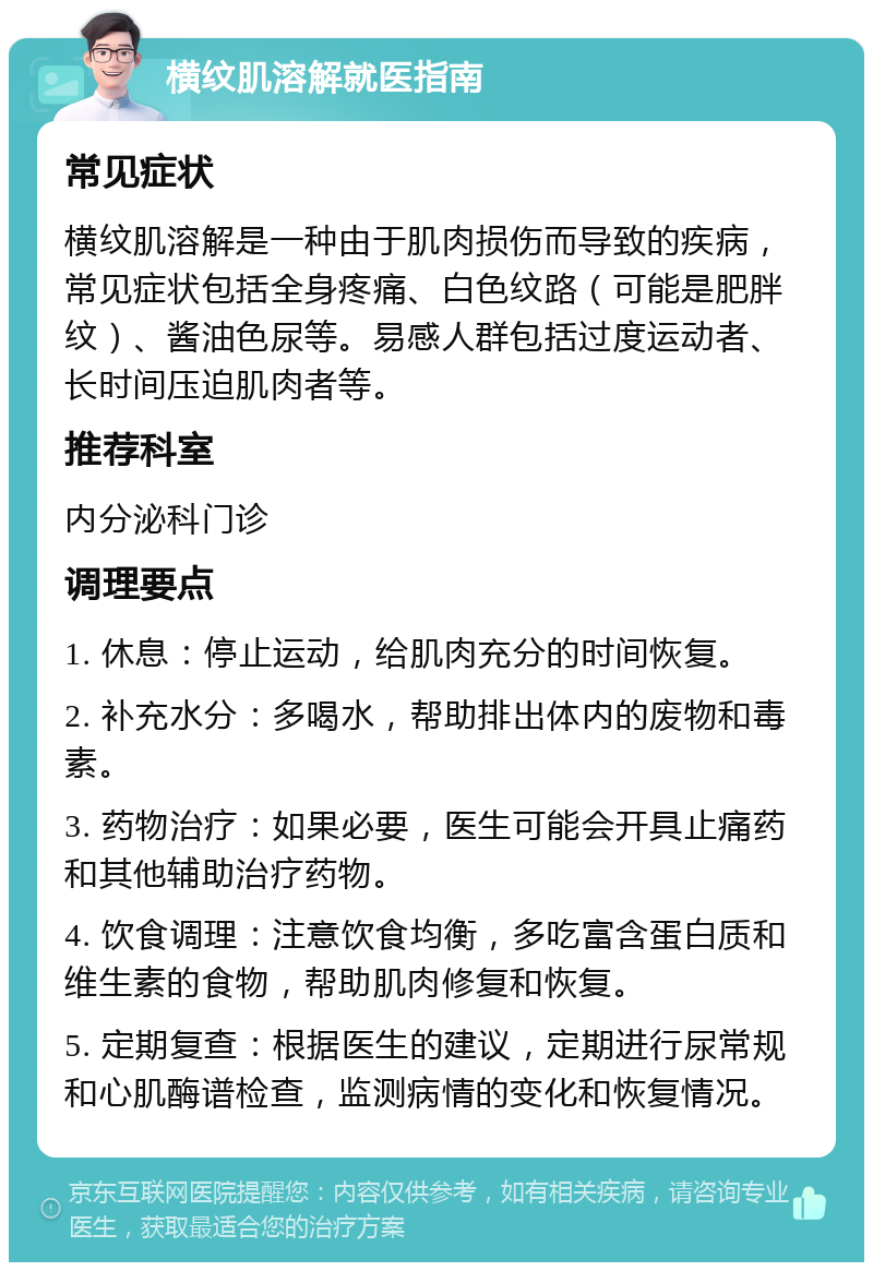 横纹肌溶解就医指南 常见症状 横纹肌溶解是一种由于肌肉损伤而导致的疾病，常见症状包括全身疼痛、白色纹路（可能是肥胖纹）、酱油色尿等。易感人群包括过度运动者、长时间压迫肌肉者等。 推荐科室 内分泌科门诊 调理要点 1. 休息：停止运动，给肌肉充分的时间恢复。 2. 补充水分：多喝水，帮助排出体内的废物和毒素。 3. 药物治疗：如果必要，医生可能会开具止痛药和其他辅助治疗药物。 4. 饮食调理：注意饮食均衡，多吃富含蛋白质和维生素的食物，帮助肌肉修复和恢复。 5. 定期复查：根据医生的建议，定期进行尿常规和心肌酶谱检查，监测病情的变化和恢复情况。