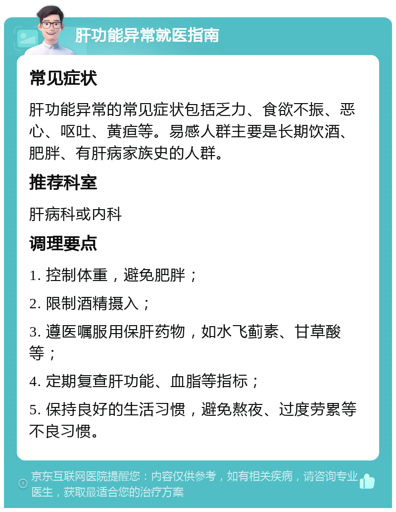 肝功能异常就医指南 常见症状 肝功能异常的常见症状包括乏力、食欲不振、恶心、呕吐、黄疸等。易感人群主要是长期饮酒、肥胖、有肝病家族史的人群。 推荐科室 肝病科或内科 调理要点 1. 控制体重，避免肥胖； 2. 限制酒精摄入； 3. 遵医嘱服用保肝药物，如水飞蓟素、甘草酸等； 4. 定期复查肝功能、血脂等指标； 5. 保持良好的生活习惯，避免熬夜、过度劳累等不良习惯。