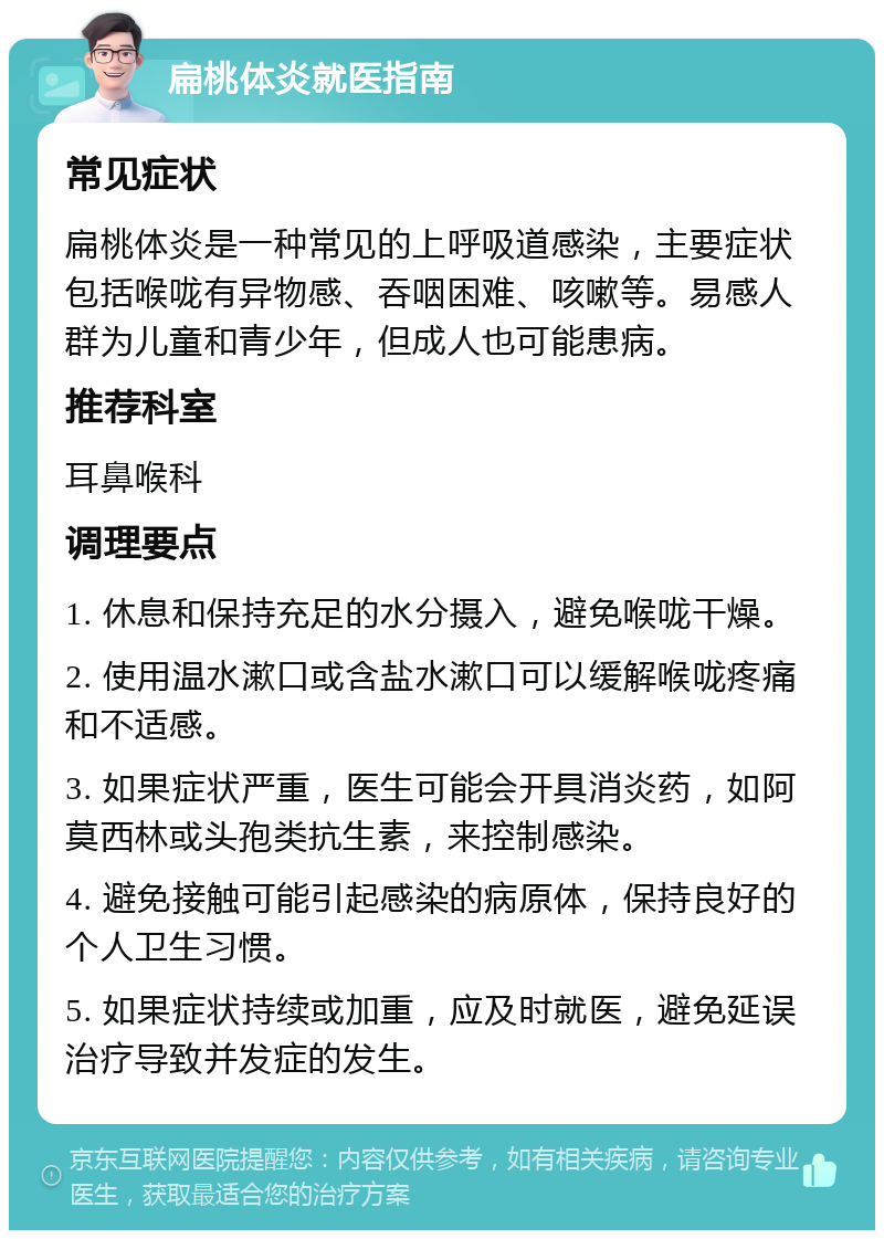 扁桃体炎就医指南 常见症状 扁桃体炎是一种常见的上呼吸道感染，主要症状包括喉咙有异物感、吞咽困难、咳嗽等。易感人群为儿童和青少年，但成人也可能患病。 推荐科室 耳鼻喉科 调理要点 1. 休息和保持充足的水分摄入，避免喉咙干燥。 2. 使用温水漱口或含盐水漱口可以缓解喉咙疼痛和不适感。 3. 如果症状严重，医生可能会开具消炎药，如阿莫西林或头孢类抗生素，来控制感染。 4. 避免接触可能引起感染的病原体，保持良好的个人卫生习惯。 5. 如果症状持续或加重，应及时就医，避免延误治疗导致并发症的发生。