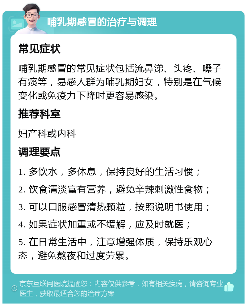 哺乳期感冒的治疗与调理 常见症状 哺乳期感冒的常见症状包括流鼻涕、头疼、嗓子有痰等，易感人群为哺乳期妇女，特别是在气候变化或免疫力下降时更容易感染。 推荐科室 妇产科或内科 调理要点 1. 多饮水，多休息，保持良好的生活习惯； 2. 饮食清淡富有营养，避免辛辣刺激性食物； 3. 可以口服感冒清热颗粒，按照说明书使用； 4. 如果症状加重或不缓解，应及时就医； 5. 在日常生活中，注意增强体质，保持乐观心态，避免熬夜和过度劳累。