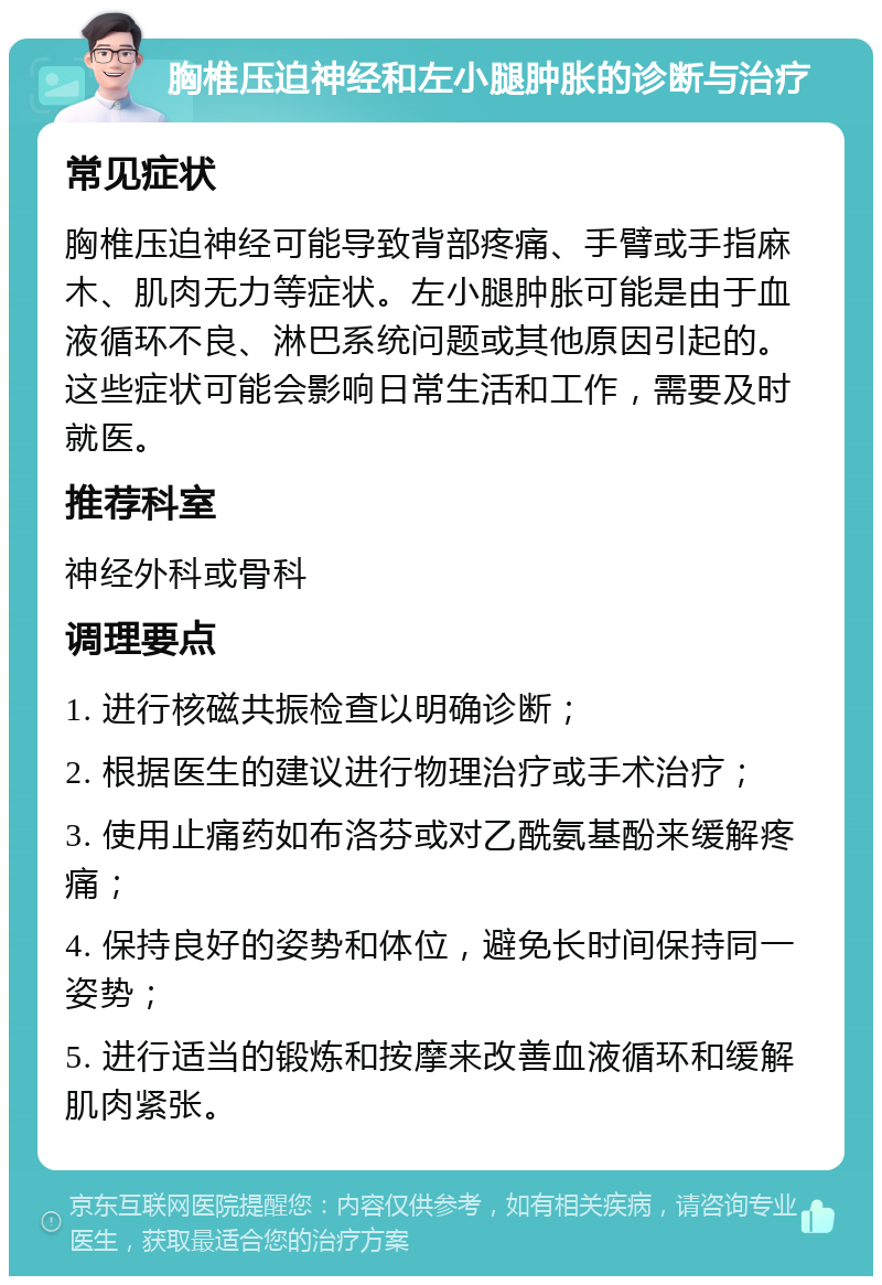 胸椎压迫神经和左小腿肿胀的诊断与治疗 常见症状 胸椎压迫神经可能导致背部疼痛、手臂或手指麻木、肌肉无力等症状。左小腿肿胀可能是由于血液循环不良、淋巴系统问题或其他原因引起的。这些症状可能会影响日常生活和工作，需要及时就医。 推荐科室 神经外科或骨科 调理要点 1. 进行核磁共振检查以明确诊断； 2. 根据医生的建议进行物理治疗或手术治疗； 3. 使用止痛药如布洛芬或对乙酰氨基酚来缓解疼痛； 4. 保持良好的姿势和体位，避免长时间保持同一姿势； 5. 进行适当的锻炼和按摩来改善血液循环和缓解肌肉紧张。