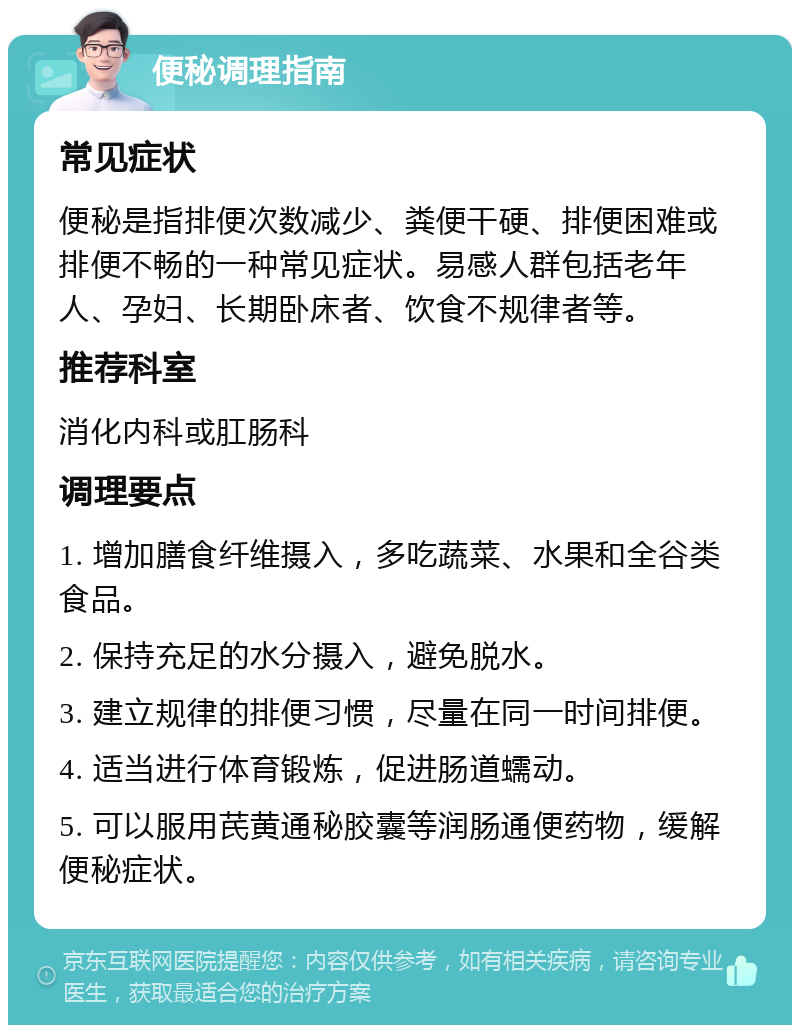 便秘调理指南 常见症状 便秘是指排便次数减少、粪便干硬、排便困难或排便不畅的一种常见症状。易感人群包括老年人、孕妇、长期卧床者、饮食不规律者等。 推荐科室 消化内科或肛肠科 调理要点 1. 增加膳食纤维摄入，多吃蔬菜、水果和全谷类食品。 2. 保持充足的水分摄入，避免脱水。 3. 建立规律的排便习惯，尽量在同一时间排便。 4. 适当进行体育锻炼，促进肠道蠕动。 5. 可以服用芪黄通秘胶囊等润肠通便药物，缓解便秘症状。