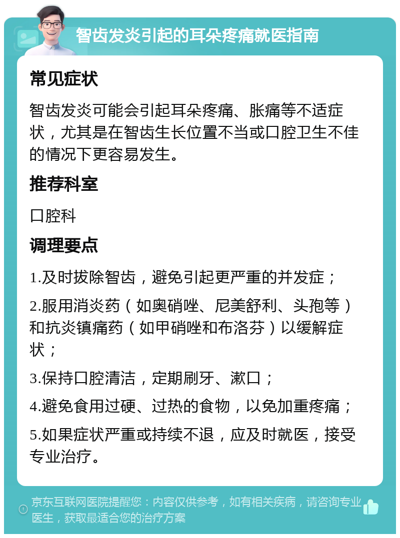 智齿发炎引起的耳朵疼痛就医指南 常见症状 智齿发炎可能会引起耳朵疼痛、胀痛等不适症状，尤其是在智齿生长位置不当或口腔卫生不佳的情况下更容易发生。 推荐科室 口腔科 调理要点 1.及时拔除智齿，避免引起更严重的并发症； 2.服用消炎药（如奥硝唑、尼美舒利、头孢等）和抗炎镇痛药（如甲硝唑和布洛芬）以缓解症状； 3.保持口腔清洁，定期刷牙、漱口； 4.避免食用过硬、过热的食物，以免加重疼痛； 5.如果症状严重或持续不退，应及时就医，接受专业治疗。