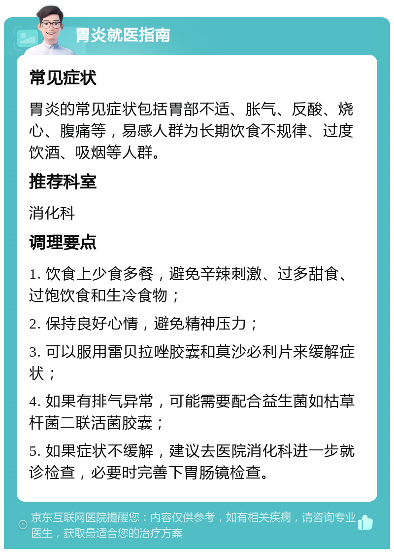 胃炎就医指南 常见症状 胃炎的常见症状包括胃部不适、胀气、反酸、烧心、腹痛等，易感人群为长期饮食不规律、过度饮酒、吸烟等人群。 推荐科室 消化科 调理要点 1. 饮食上少食多餐，避免辛辣刺激、过多甜食、过饱饮食和生冷食物； 2. 保持良好心情，避免精神压力； 3. 可以服用雷贝拉唑胶囊和莫沙必利片来缓解症状； 4. 如果有排气异常，可能需要配合益生菌如枯草杆菌二联活菌胶囊； 5. 如果症状不缓解，建议去医院消化科进一步就诊检查，必要时完善下胃肠镜检查。